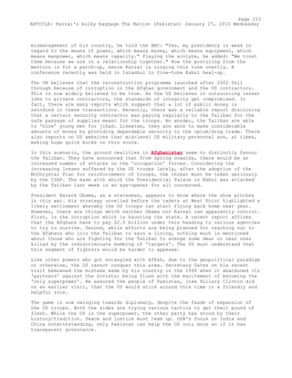 mismanagement of his country, he told the BBC: "Yes, my presidency is weak in
regard to the means of power, which means money, which means equipment, which
means manpower, which means capacity." Playing the acolyte, he added: "We trust
them because we are in a relationship together." Now the posturing from the
mentors is for a patch-up, hence Karzai is singing this tune overtly. A
conference recently was held in Istanbul to fine-tune Kabul heal-up.
The UN believes that the reconstruction programme launched after 2002 fell
through because of corruption in the Afghan government and the US contractors.
This is now widely believed to be true. As the US believes in outsourcing lesser
jobs to private contractors, the standards of integrity get compromised. In
fact, there are many reports which suggest that a lot of public money is
swindled in these transactions. Recently, there was a reliable report disclosing
that a certain security contractor was paying regularly to the Taliban for the
safe passage of supplies meant for the troops. No wonder, the Taliban are able
to 'hire' young men for jihad. Likewise, they are able to make considerable
amounts of money by providing dependable security to the opium/drug trade. There
also reports on US websites that mid-level US military personnel are, at times,
making huge quick bucks on this score.
In this scenario, the ground realities in Afghanistan seem to distinctly favour
the Taliban. They have announced that from spring onwards, there would be an
increased number of attacks on the 'occupation' forces. Considering the
increasing losses suffered by the US troops lately, after the adoption of the
McChrystal Plan for reinforcement of troops, the threat must be taken seriously
by the ISAF. The ease with which the Presidential Palace in Kabul was attacked
by the Taliban last week is an eye-opener for all concerned.
President Barack Obama, as a statesman, appears to know where the shoe pinches
in this war. His strategy unveiled before the cadets at West Point highlighted a
likely settlement whereby the US troops can start flying back home next year.
However, there are things which neither Obama nor Karzai can apparently control.
First, is the corruption which is haunting the state. A recent report affirms
that the Afghans have to pay $2.5 billion under this heading to various agencies
to try to survive. Second, while efforts are being planned for reaching out to
the Afghans who join the Taliban to earn a living, nothing much is mentioned
about those who are fighting for the Taliban to avenge some dear or near ones
killed by the indiscriminate bombing of 'targets'. The US must understand that
this segment of fighters would be harder to appease.
Like other powers who got entangled with AfPak, due to the geopolitical paradigm
or otherwise, the US cannot conquer this area. Secretary Gates on his recent
visit bemoaned the mistake made by his country in the 1990 when it abandoned its
'partners' against the Soviets; being flush with the excitement of becoming the
'only superpower'. He assured the people of Pakistan, like Hillary Clinton did
on an earlier visit, that the US would stick around this time in a friendly and
helpful role.
The game is now swinging towards diplomacy, despite the faade of expansion of
the US troops. Both the sides are trying various tactics to get their pound of
flesh. While the US is the superpower, the other party has stood by their
history/tradition. Peace and justice must team up. USA's focus on India and
China notwithstanding, only Pakistan can help the US out; more so if it has
transparent governance.
Page 253
ARTICLE: Karzai's bulky baggage The Nation (Pakistan) January 27, 2010 Wednesday
 