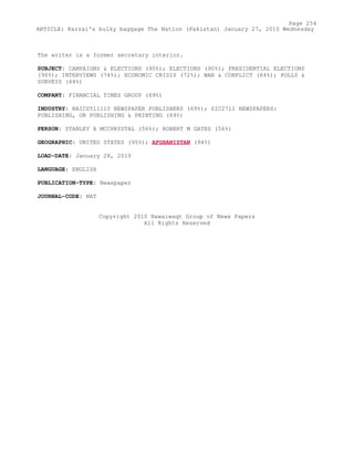 The writer is a former secretary interior.
SUBJECT: CAMPAIGNS & ELECTIONS (90%); ELECTIONS (90%); PRESIDENTIAL ELECTIONS
(90%); INTERVIEWS (74%); ECONOMIC CRISIS (72%); WAR & CONFLICT (64%); POLLS &
SURVEYS (64%)
COMPANY: FINANCIAL TIMES GROUP (69%)
INDUSTRY: NAICS511110 NEWSPAPER PUBLISHERS (69%); SIC2711 NEWSPAPERS:
PUBLISHING, OR PUBLISHING & PRINTING (69%)
PERSON: STANLEY A MCCHRYSTAL (56%); ROBERT M GATES (56%)
GEOGRAPHIC: UNITED STATES (95%); AFGHANISTAN (94%)
LOAD-DATE: January 28, 2010
LANGUAGE: ENGLISH
PUBLICATION-TYPE: Newspaper
JOURNAL-CODE: NAT
Copyright 2010 Nawaiwaqt Group of News Papers
All Rights Reserved
Page 254
ARTICLE: Karzai's bulky baggage The Nation (Pakistan) January 27, 2010 Wednesday
 