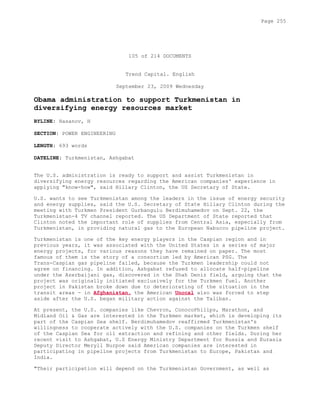 105 of 214 DOCUMENTS
Trend Capital. English
September 23, 2009 Wednesday
Obama administration to support Turkmenistan in
diversifying energy resources market
BYLINE: Hasanov, H
SECTION: POWER ENGINEERING
LENGTH: 693 words
DATELINE: Turkmenistan, Ashgabat
The U.S. administration is ready to support and assist Turkmenistan in
diversifying energy resources regarding the American companies' experience in
applying "know-how", said Hillary Clinton, the US Secretary of State.
U.S. wants to see Turkmenistan among the leaders in the issue of energy security
and energy supplies, said the U.S. Secretary of State Hillary Clinton during the
meeting with Turkmen President Gurbangulu Berdimuhamedov on Sept. 22, the
Turkmenistan-4 TV channel reported. The US Department of State reported that
Clinton noted the important role of supplies from Central Asia, especially from
Turkmenistan, in providing natural gas to the European Nabucco pipeline project.
Turkmenistan is one of the key energy players in the Caspian region and in
previous years, it was associated with the United States in a series of major
energy projects, for various reasons they have remained on paper. The most
famous of them is the story of a consortium led by American PSG. The
Trans-Caspian gas pipeline failed, because the Turkmen leadership could not
agree on financing. In addition, Ashgabat refused to allocate half-pipeline
under the Azerbaijani gas, discovered in the Shah Deniz field, arguing that the
project was originally initiated exclusively for the Turkmen fuel. Another
project in Pakistan broke down due to deteriorating of the situation in the
transit areas - in Afghanistan, the American Unocal also was forced to step
aside after the U.S. began military action against the Taliban.
At present, the U.S. companies like Chevron, ConocoPhilips, Marathon, and
Midland Oil & Gas are interested in the Turkmen market, which is developing its
part of the Caspian Sea shelf. Berdimuhamedov reaffirmed Turkmenistan's
willingness to cooperate actively with the U.S. companies on the Turkmen shelf
of the Caspian Sea for oil extraction and refining and other fields. During her
recent visit to Ashgabat, U.S Energy Ministry Department for Russia and Eurasia
Deputy Director Meryll Burpoe said American companies are interested in
participating in pipeline projects from Turkmenistan to Europe, Pakistan and
India.
"Their participation will depend on the Turkmenistan Government, as well as
Page 255
 