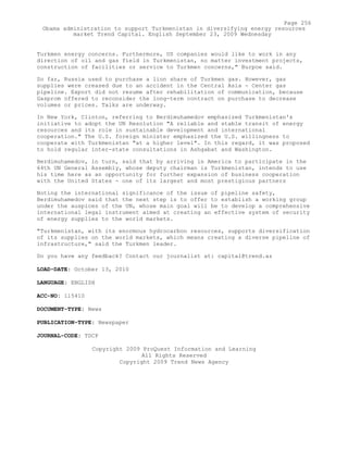 Turkmen energy concerns. Furthermore, US companies would like to work in any
direction of oil and gas field in Turkmenistan, no matter investment projects,
construction of facilities or service to Turkmen concerns," Burpoe said.
So far, Russia used to purchase a lion share of Turkmen gas. However, gas
supplies were creased due to an accident in the Central Asia - Center gas
pipeline. Export did not resume after rehabilitation of communication, because
Gasprom offered to reconsider the long-term contract on purchase to decrease
volumes or prices. Talks are underway.
In New York, Clinton, referring to Berdimuhamedov emphasized Turkmenistan's
initiative to adopt the UN Resolution "A reliable and stable transit of energy
resources and its role in sustainable development and international
cooperation." The U.S. foreign minister emphasized the U.S. willingness to
cooperate with Turkmenistan "at a higher level". In this regard, it was proposed
to hold regular inter-state consultations in Ashgabat and Washington.
Berdimuhamedov, in turn, said that by arriving in America to participate in the
64th UN General Assembly, whose deputy chairman is Turkmenistan, intends to use
his time here as an opportunity for further expansion of business cooperation
with the United States - one of its largest and most prestigious partners
Noting the international significance of the issue of pipeline safety,
Berdimuhamedov said that the next step is to offer to establish a working group
under the auspices of the UN, whose main goal will be to develop a comprehensive
international legal instrument aimed at creating an effective system of security
of energy supplies to the world markets.
"Turkmenistan, with its enormous hydrocarbon resources, supports diversification
of its supplies on the world markets, which means creating a diverse pipeline of
infrastructure," said the Turkmen leader.
Do you have any feedback? Contact our journalist at: capital@trend.az
LOAD-DATE: October 13, 2010
LANGUAGE: ENGLISH
ACC-NO: 115410
DOCUMENT-TYPE: News
PUBLICATION-TYPE: Newspaper
JOURNAL-CODE: TDCP
Copyright 2009 ProQuest Information and Learning
All Rights Reserved
Copyright 2009 Trend News Agency
Page 256
Obama administration to support Turkmenistan in diversifying energy resources
market Trend Capital. English September 23, 2009 Wednesday
 