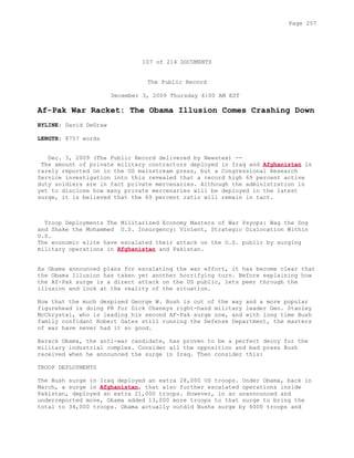 107 of 214 DOCUMENTS
The Public Record
December 3, 2009 Thursday 6:00 AM EST
Af-Pak War Racket: The Obama Illusion Comes Crashing Down
BYLINE: David DeGraw
LENGTH: 8757 words
Dec. 3, 2009 (The Public Record delivered by Newstex) --
The amount of private military contractors deployed in Iraq and Afghanistan is
rarely reported on in the US mainstream press, but a Congressional Research
Service investigation into this revealed that a record high 69 percent active
duty soldiers are in fact private mercenaries. Although the administration is
yet to disclose how many private mercenaries will be deployed in the latest
surge, it is believed that the 69 percent ratio will remain in tact.
Troop Deployments The Militarized Economy Masters of War Psyops: Wag the Dog
and Shake the Mohammed U.S. Insurgency: Violent, Strategic Dislocation Within
U.S.
The economic elite have escalated their attack on the U.S. public by surging
military operations in Afghanistan and Pakistan.
As Obama announced plans for escalating the war effort, it has become clear that
the Obama Illusion has taken yet another horrifying turn. Before explaining how
the Af-Pak surge is a direct attack on the US public, lets peer through the
illusion and look at the reality of the situation.
Now that the much despised George W. Bush is out of the way and a more popular
figurehead is doing PR for Dick Cheneys right-hand military leader Gen. Stanley
McChrystal, who is leading his second AF-Pak surge now, and with long time Bush
family confidant Robert Gates still running the Defense Department, the masters
of war have never had it so good.
Barack Obama, the anti-war candidate, has proven to be a perfect decoy for the
military industrial complex. Consider all the opposition and bad press Bush
received when he announced the surge in Iraq. Then consider this:
TROOP DEPLOYMENTS
The Bush surge in Iraq deployed an extra 28,000 US troops. Under Obama, back in
March, a surge in Afghanistan, that also further escalated operations inside
Pakistan, deployed an extra 21,000 troops. However, in an unannounced and
underreported move, Obama added 13,000 more troops to that surge to bring the
total to 34,000 troops. Obama actually outdid Bushs surge by 6000 troops and
Page 257
 