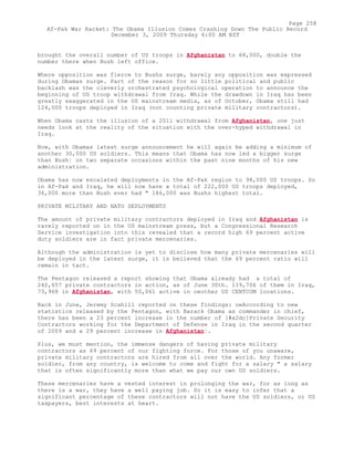 brought the overall number of US troops in Afghanistan to 68,000, double the
number there when Bush left office.
Where opposition was fierce to Bushs surge, barely any opposition was expressed
during Obamas surge. Part of the reason for so little political and public
backlash was the cleverly orchestrated psychological operation to announce the
beginning of US troop withdrawal from Iraq. While the drawdown in Iraq has been
greatly exaggerated in the US mainstream media, as of October, Obama still had
124,000 troops deployed in Iraq (not counting private military contractors).
When Obama casts the illusion of a 2011 withdrawal from Afghanistan, one just
needs look at the reality of the situation with the over-hyped withdrawal in
Iraq.
Now, with Obamas latest surge announcement he will again be adding a minimum of
another 30,000 US soldiers. This means that Obama has now led a bigger surge
than Bush¦ on two separate occasions within the past nine months of his new
administration.
Obama has now escalated deployments in the Af-Pak region to 98,000 US troops. So
in Af-Pak and Iraq, he will now have a total of 222,000 US troops deployed,
36,000 more than Bush ever had " 186,000 was Bushs highest total.
PRIVATE MILITARY AND NATO DEPLOYMENTS
The amount of private military contractors deployed in Iraq and Afghanistan is
rarely reported on in the US mainstream press, but a Congressional Research
Service investigation into this revealed that a record high 69 percent active
duty soldiers are in fact private mercenaries.
Although the administration is yet to disclose how many private mercenaries will
be deployed in the latest surge, it is believed that the 69 percent ratio will
remain in tact.
The Pentagon released a report showing that Obama already had a total of
242,657 private contractors in action, as of June 30th. 119,706 of them in Iraq,
73,968 in Afghanistan, with 50,061 active in oeother US CENTCOM locations.
Back in June, Jeremy Scahill reported on these findings: oeAccording to new
statistics released by the Pentagon, with Barack Obama as commander in chief,
there has been a 23 percent increase in the number of [#x2dc]Private Security
Contractors working for the Department of Defense in Iraq in the second quarter
of 2009 and a 29 percent increase in Afghanistan¦.
Plus, we must mention, the immense dangers of having private military
contractors as 69 percent of our fighting force. For those of you unaware,
private military contractors are hired from all over the world. Any former
soldier, from any country, is welcome to come and fight for a salary " a salary
that is often significantly more than what we pay our own US soldiers.
These mercenaries have a vested interest in prolonging the war, for as long as
there is a war, they have a well paying job. So it is easy to infer that a
significant percentage of these contractors will not have the US soldiers, or US
taxpayers, best interests at heart.
Page 258
Af-Pak War Racket: The Obama Illusion Comes Crashing Down The Public Record
December 3, 2009 Thursday 6:00 AM EST
 