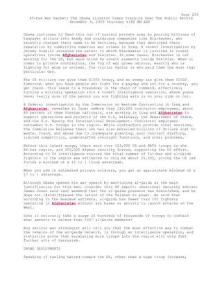 Obama continues to feed this out of control private army by pouring billions of
taxpayer dollars into shady and scandalous companies like Blackwater, who
recently changed their name to Xe Services, because they destroyed their
reputation by committing numerous war crimes in Iraq. A recent investigation by
Jeremy Scahill revealed the extent to which Blackwater is involved in covert
operations inside Afghanistan and Pakistan. In some cases, Blackwater is not
working for the US, but were hired by covert elements inside Pakistan. When it
comes to private contractors, the fog of war grows ominous, exactly who is
fighting for whom is unclear. The crucial factor is who paid them the most that
particular day.
The US military can give them $1000 today, and an enemy can give them $1000
tomorrow, when you have people who fight for a payday and not for a country, you
get chaos. This leads to a breakdown in the chain of command, effectively
turning a military operation into a covert intelligence operation, where youre
never really sure if the person you are fighting with is on your side or not.
A federal investigation by the Commission on Wartime Contracting in Iraq and
Afghanistan, revealed in June: oeMore than 240,000 contractor employees, about
80 percent of them foreign nationals, are working in Iraq and Afghanistan to
support operations and projects of the U.S. military, the Department of State,
and the U.S. Agency for International Development. Contractor employees
outnumber U.S. troops in the region. While contractors provide vital services,
the Commission believes their use has also entailed billions of dollars lost to
waste, fraud, and abuse due to inadequate planning, poor contract drafting,
limited competition, understaffed oversight functions, and other problems.
Before this latest surge, there were over 123,000 US and NATO troops in the
Af-Pak region, and 200,000 Afghan security forces, supporting the US effort.
According to US intelligence sources the total number of Taliban and al-Qaida
fighters in the region was estimated to only be about 25,000, giving the US led
forces a minimum of a 12 to 1 troop advantage.
When you add in estimated private soldiers, you get an approximate minimum of a
17 to 1 advantage.
Although Obama opened his war speech by mentioning al-Qaida as the main
justification for this war, consider this AP report: oenational security adviser
James Jones said last weekend that the al-Qaida presence has diminished, and he
does not [#x2dc]foresee the return of the Taliban to power. He said that
according to the maximum estimate, al-Qaida has fewer than 100 fighters
operating in Afghanistan without any bases or ability to launch attacks on the
West.
Does it seriously take a surge of hundreds of thousands of troops to contain
what amounts to oeless than 100³ al-Qaida members?
Any serious war strategist will tell you that the most effective way to combat
the remains of the al-Qaida network, is through an intelligence operation, and
statistics prove that escalating more troops into the region will only fuel
further acts of terrorism.
DRONE DEPLOYMENTS
Speaking of fueling hatred toward the US, other than a huge troop increase,
Page 259
Af-Pak War Racket: The Obama Illusion Comes Crashing Down The Public Record
December 3, 2009 Thursday 6:00 AM EST
 