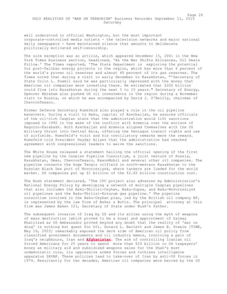 well understood in official Washington, but the most important
corporate-controlled media outlets - the television networks and major national
daily newspapers - have maintained silence that amounts to deliberate
politically motivated self-censorship.
The sole exception was an article, which appeared December 15, 2001 in the New
York Times business section, headlined, 'As the War Shifts Alliances, Oil Deals
Follow.' The Times reported, 'The State Department is exploring the potential
for post-Taliban energy projects in the region, which has more than 6 percent of
the world's proven oil reserves and almost 40 percent of its gas reserves. The
Times noted that during a visit in early December to Kazakhstan, "'Secretary of
State Colin L. Powell said he was particularly impressed with the money that
American oil companies were investing there. He estimated that $200 billion
could flow into Kazakhstan during the next 5 to 10 years." Secretary of Energy,
Spencer Abraham also pushed US oil investments in the region during a November
visit to Russia, on which he was accompanied by David J. O'Reilly, chairman of
ChevronTexaco.
Former Defence Secretary Rumsfeld also played a role in the oil pipeline
maneuvers. During a visit to Baku, capital of Azerbaijan, he assured officials
of the oil-rich Caspian state that the administration would lift sanctions
imposed in 1992 in the wake of the conflict with Armenia over the enclave of
Nagorno-Karabakh. Both Azerbaijan and Armenia aligned themselves with the US
military thrust into Central Asia, offering the Pentagon transit rights and use
of airfields. Rumsfeld's visit and his conciliatory remarks were the reward.
Rumsfeld told President Haydar Aliyev that the administration had reached
agreement with congressional leaders to waive the sanctions.
The White House released a statement hailing the official opening of the first
new pipeline by the Caspian Pipeline Consortium, a joint venture of Russia,
Kazakhstan, Oman, ChevronTexaco, ExxonMobil and several other oil companies. The
pipeline connects the huge Tengiz oilfield in north-western Kazakhstan to the
Russian Black Sea port of Novorossiysk, where tankers are loaded for the world
market. US companies put up $1 billion of the $2.65 billion construction cost.
The Bush statement declared, 'The CPC project also advances my Administration's
National Energy Policy by developing a network of multiple Caspian pipelines
that also includes the Baku-Tbilisi-Ceyhan, Baku-Supsa, and Baku-Novorossiysk
oil pipelines and the Baku-Tbilisi-Erzurum gas pipeline.' The pipeline
consortium involved in the Baku-Ceyhan plan, led by the British oil company BP,
is represented by the law firm of Baker & Botts. The principal attorney at this
firm was James Baker III, Secretary of State under Bush's father.
The subsequent invasion of Iraq by US and its allies using the myth of weapons
of mass destruction [which proved to be a hoax] and appointment of Zalmay
Khalilzad as US Ambassador proved beyond any doubt that the reality of 'war on
drug' is nothing but quest for OIL. Donald L. Barlett and James B. Steele [TIME,
May 19, 2003] remarkably exposed the dark side of American oil policy from
classified government documents and oil industry memos, involving a pair of
Iraq's neighbours, Iran and Afghanistan. The aim of controlling Iranian oil
forced Americans for 25 years to spend more than $20 billion in US taxpayers'
money as military aid and subsidised weapons sales for the Shah's most
undemocratic rule, its oppressive armed forces and ruthless intelligence
apparatus SAVAK. These policies lead to take-over of Iran by anti-US forces in
1979. Resultantly for two decades, American oil companies were barred by the US
Page 26
UGLY REALITIES OF 'WAR ON TERRORISM' Business Recorder September 11, 2010
Saturday
 
