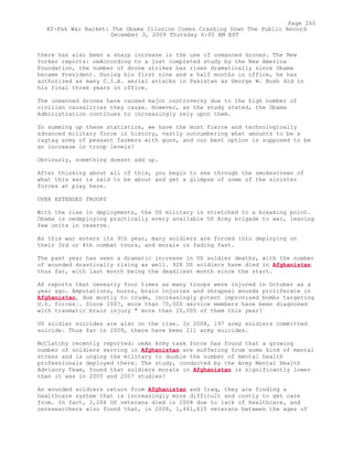 there has also been a sharp increase in the use of unmanned drones. The New
Yorker reports: oeAccording to a just completed study by the New America
Foundation, the number of drone strikes has risen dramatically since Obama
became President. During his first nine and a half months in office, he has
authorized as many C.I.A. aerial attacks in Pakistan as George W. Bush did in
his final three years in office.
The unmanned drones have caused major controversy due to the high number of
civilian causalities they cause. However, as the study stated, the Obama
Administration continues to increasingly rely upon them.
So summing up these statistics, we have the most fierce and technologically
advanced military force in history, vastly outnumbering what amounts to be a
ragtag army of peasant farmers with guns, and our best option is supposed to be
an increase in troop levels?
Obviously, something doesnt add up.
After thinking about all of this, you begin to see through the smokescreen of
what this war is said to be about and get a glimpse of some of the sinister
forces at play here.
OVER EXTENDED TROOPS
With the rise in deployments, the US military is stretched to a breaking point.
Obama is oedeploying practically every available US Army brigade to war, leaving
few units in reserve.
As this war enters its 9th year, many soldiers are forced into deploying on
their 3rd or 4th combat tours, and morale is fading fast.
The past year has seen a dramatic increase in US soldier deaths, with the number
of wounded drastically rising as well. 928 US soldiers have died in Afghanistan
thus far, with last month being the deadliest month since the start.
AP reports that oenearly four times as many troops were injured in October as a
year ago. Amputations, burns, brain injuries and shrapnel wounds proliferate in
Afghanistan, due mostly to crude, increasingly potent improvised bombs targeting
U.S. forces¦. Since 2007, more than 70,000 service members have been diagnosed
with traumatic brain injury " more than 20,000 of them this year?
US soldier suicides are also on the rise. In 2008, 197 army soldiers committed
suicide. Thus far in 2009, there have been 211 army suicides.
McClatchy recently reported: oeAn Army task force has found that a growing
number of soldiers serving in Afghanistan are suffering from some kind of mental
stress and is urging the military to double the number of mental health
professionals deployed there. The study, conducted by the Army Mental Health
Advisory Team, found that soldiers morale in Afghanistan is significantly lower
than it was in 2005 and 2007 studies?
As wounded soldiers return from Afghanistan and Iraq, they are finding a
healthcare system that is increasingly more difficult and costly to get care
from. In fact, 2,266 US veterans died in 2008 due to lack of healthcare, and
oeresearchers also found that, in 2008, 1,461,615 veterans between the ages of
Page 260
Af-Pak War Racket: The Obama Illusion Comes Crashing Down The Public Record
December 3, 2009 Thursday 6:00 AM EST
 