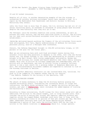 18 and 64 lacked insurance.
Despite all of this, in another devastating example of how the economy is
unraveling US society, military enlistment levels have reached a high. In a
report by the Washington Post headlined: oeA Historic Success In Military
Recruiting they reveal:
oeFor the first time in more than 35 years, the U.S. military has met all of its
annual recruiting goals, as hundreds of thousands of young people have enlisted
despite the near-certainty that they will go to war.
The Pentagon¦ said the economic downturn and rising joblessness, as well as
bonuses and other factors, had led more qualified youths to enlist. The military
has not seen such across-the-board successes since the all-volunteer force was
established.¦
[#x2dc]We delivered beyond anything the framers of the all-volunteer force would
have anticipated, Bill Carr, deputy undersecretary of defense for military
personnel policy, said at a Pentagon news conference.
Overall, the Defense Department brought in 168,900 active-duty troops, or 103
percent of the goal for the fiscal year¦.
What we are witnessing here with such high enlistment levels during this
economic crisis has many parallels to Germany in the 1930s. Just like the United
States now, the German economy in the 1930s was devastated by an economic crisis
brought on by Wall Street. With rising unemployment and poverty, German men
turned to the military for income and health benefits that their family severely
needed. With over 25 million US citizens unemployed and underemployed, over 50
million with no healthcare, and over 50 million living in poverty, military
service is now a last resort for a growing number of desperate Americans as
well. The record-breaking enlistment numbers are expected to continue to rise as
the economy continues to decline.
oeSuch a perfect democracy constructs its own inconceivable foe, terrorism. Its
wish is to be judged by its enemies rather than by its results.
" Guy DeBord, Comments On the Society of the Spectacle, 1988
II: THE MILITARIZED ECONOMY
The amount of money necessary to keep the US military machine growing has
reached astonishing levels. Considering the increasing amount of troops and
contractors, the White House estimates that it spends one million dollars per
soldier, per year in Afghanistan, oenot including the added expense of training
and maintaining a security force.
According to these calculations, 30,000 troops for this latest surge will add an
additional $30 billion to the annual budget, just in troop related costs. Also
consider the price of moving fuel around, AFP reports: oeMoving soldiers and
supplies across the rugged Afghan landscape costs more than in Iraq, with the
military consuming 83 liters or 22 gallons of fuel per soldier per day. The Hill
adds: oePentagon officials have told the House Appropriations Defense
Subcommittee a gallon of fuel costs the military about $400 by the time it
arrives in the remote locations in Afghanistan where U.S. troops operate.
Page 261
Af-Pak War Racket: The Obama Illusion Comes Crashing Down The Public Record
December 3, 2009 Thursday 6:00 AM EST
 