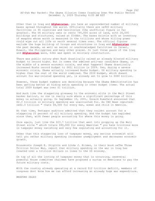 Other than in Iraq and Afghanistan, you have an unprecedented number of military
bases spread throughout the world. Officially there are oe900 military
facilities in 46 countries and territories (the unofficial figure is far
greater). The US military owns or rents 795,000 acres of land, with 26,000
buildings and structures, valued at $146bn. The bases bristle with an inventory
of weapons whose worth is measured in the trillions and whose killing power
could wipe out all life on earth several times over. The official figures
exclude the huge build-up of troops and structures in Iraq and Afghanistan over
the past decade, as well as secret or unacknowledged facilities in Israel,
Kuwait, the Philippines and many other places. In just three years of the Iraq
and Afghanistan wars, £2bn was spent on military construction.
There was public outcry when Bush drastically raised an already bloated military
budget to record highs. But in comes the admired anti-war candidate Obama, in
the middle of a severe economic crisis, and what happens? Obama drastically
increased Bushs record budget to $651 billion in 2009. Yes, during a severe
economic crisis, Obama actually increased Bushs budget. US military spending is
higher than the rest of the world combined. The 2010 budget, which doesnt
account for war-related spending yet, is already set to grow to $680 billion.
However, these budget numbers are deceiving because the Obama Administration has
been getting better at hiding extra spending in other budget items. The actual
total 2009 budget was over $1 trillion.
And much like the staggering giveaway to the economic elite in the Wall Street
banker bailout, no one is really sure where a significant percentage of this
money is actually going. On September 10, 2001, Donald Rumsfeld announced that
$2.3 trillion in military spending was unaccounted for. As CBS News reported:
oe$2.3 trillion " thats $8,000 for every man, woman and child in America.
At that time, Pentagon auditors admitted that they couldnt account for a
staggering 25 percent of all military spending. And the budget has exploded
since then, with fewer people accounting for where this money is going.
Once again, just like the $23.7 trillion that went into propping up the Wall
Street elite " which totals $80,000 for every American " you have trillions more
in taxpayer money vanishing and very few regulating and accounting for it.
Other than this staggering loss of taxpayer money, any serious economist will
tell you oethat military spending increases unemployment and decreases economic
growth.
Economists Joseph E. Stiglitz and Linda J. Bilmes, in their book oeThe Three
Trillion Dollar War, report that military spending on the war in Iraq has
created over a trillion dollars in loses to the US economy.
On top of all the looting of taxpayer money that is occurring, oeseveral
powerful House committee chairmen have proposed a surtax on Americans to pay the
future military costs.
With the country already operating at a record $12 trillion deficit, members of
congress dont know how we can afford increasing an already huge war expenditure.
WEAPONS SALES
Page 262
Af-Pak War Racket: The Obama Illusion Comes Crashing Down The Public Record
December 3, 2009 Thursday 6:00 AM EST
 