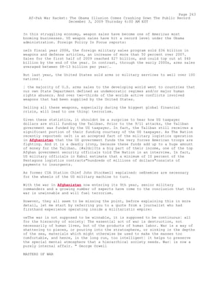 In this struggling economy, weapon sales have become one of Americas most
booming businesses. US weapon sales have hit a record level under the Obama
administration. Foreign Policy In Focus reports:
oeIn fiscal year 2008, the foreign military sales program sold $36 billion in
weapons and defense articles, an increase of more than 50 percent over 2007.
Sales for the first half of 2009 reached $27 billion, and could top out at $40
billion by the end of the year. In contrast, through the early 2000s, arms sales
averaged between $8-13 billion per year¦.
But last year, the United States sold arms or military services to well over 100
nations¦.
¦ the majority of U.S. arms sales to the developing world went to countries that
our own State Department defined as undemocratic regimes and/or major human
rights abusers. And over two-thirds of the worlds active conflicts involved
weapons that had been supplied by the United States.
Selling all these weapons, especially during the biggest global financial
crisis, will lead to one thing¦ terrorism.
Given these statistics, it shouldnt be a surprise to hear how US taxpayer
dollars are still funding the Taliban. Prior to the 9/11 attacks, the Taliban
government was funded by the US taxpayer. In fact, the Taliban still receives a
significant portion of their funding courtesy of the US taxpayer. As The Nation
recently reported: oeIt is an accepted fact of the military logistics operation
in Afghanistan that the US government funds the very forces American troops are
fighting. And it is a deadly irony, because these funds add up to a huge amount
of money for the Taliban. [#x2dc]Its a big part of their income, one of the top
Afghan government security officials told The Nation in an interview. In fact,
US military officials in Kabul estimate that a minimum of 10 percent of the
Pentagons logistics contracts"hundreds of millions of dollars"consists of
payments to insurgents.
As former CIA Station Chief John Stockwell explained: oeEnemies are necessary
for the wheels of the US military machine to turn.
With the war in Afghanistan now entering its 9th year, senior military
commanders and a growing number of experts have come to the conclusion that this
war is unwinnable and will fuel terrorism.
However, they all seem to be missing the point, before explaining this in more
detail, let me start by referring you to a quote from a journalist who had
firsthand experience operating inside a militaristic empire:
oeThe war is not supposed to be winnable, it is supposed to be continuous¦ all
for the hierarchy of society¦ The essential act of war is destruction, not
necessarily of human lives, but of the products of human labor. War is a way of
shattering to pieces, or pouring into the stratosphere, or sinking in the depths
of the sea, materials which might otherwise be used to make the masses too
comfortable, and hence, in the long run, too intelligent¦ it helps to preserve
the special mental atmosphere that a hierarchical society needs. War¦ is now a
purely internal affair. " George Orwell
MASTERS OF WAR
Page 263
Af-Pak War Racket: The Obama Illusion Comes Crashing Down The Public Record
December 3, 2009 Thursday 6:00 AM EST
 