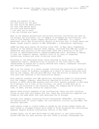 oeCome you masters of war
You that build all the guns
You that build the death planes
You that hide behind walls
You that hide behind desks
I just want you to know,
I can see through your mask?
Many of the weapons manufactures and private military contractors are seen as
the primary war profiteers. For an example of grotesque war profiteering, lets
look at Dick Cheneys former company Halliburton. (NYSE:HAL) In a report
headlined: oeU.S. War Privatization Results in Billions Lost in Fraud, Waste and
Abuse, Jeremy Scahill reports on KBR (NYSE:KBR) , a Halliburton subsidiary.
oeKBR has been paid nearly $32 billion since 2001. In May, April Stephenson,
director of the Defense Contract Audit Agency, testified that KBR was linked to
[#x2dc]the vast majority of war-zone fraud cases and a majority of the $13
billion in [#x2dc]questioned or [#x2dc]unsupported costs. According to Agency,
it sent the inspector general [#x2dc]a total of 32 cases of suspected
overbilling, bribery and other violations since 2004.
According to the Associated Press, which obtained an early copy of the
commissions report, [#x2dc]billions of dollars of the total paid to KBR
[#x2dc]ended up wasted due to poorly defined work orders, inadequate oversight
and contractor inefficiencies.
KBR is at the center of a lethal scandal involving the electrocution deaths of
more than a dozen US soldiers, allegedly as a result of faulty electrical work
done by the company. The DoD paid KBR more than $80 million in bonuses for the
very work that resulted in the electrocution deaths.
With numerous scandals over KBR operations, Halliburton ended its relationship
with the company. However, oeHalliburton reported $4 billion in operating
profits in 2008, while KBR recently said its first quarter revenues in 2009 were
up 27 percent, for a total of $3.2 billion. Its sales in 2008 were up 33
percent, and according to the Financial Times, the company had $1 billion in
cash, no debt, and was looking for acquisitions.
Beyond these blatant examples of war profiteering, there are more insidious
forces at play that most people dont see. These war profiteering companies are
funded by the same banks that have destroyed the US economy.
Consider this example concerning Alliant Techsystems (NYSE:ATK) and Textron,
two manufactures of cluster bombs, the controversial civilian killing WMDs. The
Guardian reported:
oeThe deadly trade in cluster bombs is funded by the worlds biggest banks who
have loaned or arranged finance worth $20bn to firms producing the controversial
weapons, despite growing international efforts to ban them¦
Goldman Sachs, the US bank which made £3.19bn profit in just three months,
earned $588.82m for bank services and lent $250m to Alliant Techsystems and
Page 264
Af-Pak War Racket: The Obama Illusion Comes Crashing Down The Public Record
December 3, 2009 Thursday 6:00 AM EST
 