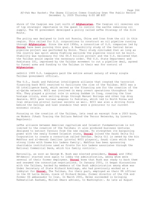 shore of the Caspian sea just north of Afghanistan. The Caspian oil reserves are
of top strategic importance in the quest to control the earths remaining oil
supply. The US government developed a policy called oeThe Strategy of the Silk
Route.
The policy was designed to lock out Russia, China and Iran from the oil in this
region. This called for U.S. corporations to construct an oil pipeline running
through Afghanistan. Since the mid 1990s, a consortium of U.S. companies led by
Unocal have been pursing this goal. A feasibility study of the Central Asian
pipeline project was performed by Enron. Their study concluded that as long as
the country was split among fighting warlords the pipeline could not be built.
Stability was necessary for the $4.5 billion project and the U.S. believed that
the Taliban would impose the necessary order. The U.S. State Department and
Pakistans ISI, impressed by the Taliban movement to cut a pipeline deal, agreed
to funnel arms and funding to the Taliban in their war for control of
Afghanistan.
oeUntil 1999 U.S. taxpayers paid the entire annual salary of every single
Taliban government official.
The U.S., Saudi and Pakistan intelligence alliance that created the terrorist
financing bank BCCI reunited to facilitate the rise of the Taliban. BCCI was a
US intelligence bank, which served as the financing arm for the creation of the
al-Qaida network. BCCI was involved in many covert operations throughout the
80s. They played a pivotal role in arming Saddam in Iraq, creating the Iran
hostage crisis, even selling drugs through Manuel Noriega and other top drug
dealers. BCCI gave nuclear weapons to Pakistan, which led to North Korea and
Iran obtaining pivotal nuclear secrets as well. BCCI was also a driving force
behind the Savings and Loan scandals that were a precursor to our current
economic crisis.
Focusing on the creation of the Taliban, lets read an excerpt from a 2003 book,
oe Modern Jihad: Tracing the Dollars Behind the Terror Networks, by Loretta
Napoleoni:
oeThe alliance between American capitalism and Islamist fundamentalism is not
limited to the creation of the Taliban; it also produced business ventures
designed to extract favours from the new regime. To strengthen its bargaining
power with the newly formed Islamist state, Unocal joined the Saudi Delta Oil
Corporation to create a consortium called CentGas. Delta Oil is owned by the bin
Mahfouz and al-Amoudi families [pivotal BCCI players], Saudi clans which have
strong links with Osama bin Ladens family¦. Mahfouz has been sponsoring
charitable institutions used as fronts for bin Ladens associates through the
National Commercial Bank, which his family controls¦.
Naturally, as soon as George W. Bush was elected president, Unocal and [UKs]
BP-Amoco¦ started once again to lobby the administration, among whom were
several of their former employees. Unocal knew that Bush was ready to back them
and resumed the consortium negotiations. In January 2001, it began discussions
with the Taliban, backed by members of the Bush administration among whom was
Under Secretary of State Richard Armitage, who had previously worked as a
lobbyist for Unocal. The Taliban, for their part, employed as their PR officer
in the US Laila Helms, niece of Richard Helms, former director of the CIA and
former US ambassador to Iran. In March 2001, Helms succeeded in bringing
Rahmatullah Hashami, Mullah Omars adviser, to Washington¦. As late as August
Page 266
Af-Pak War Racket: The Obama Illusion Comes Crashing Down The Public Record
December 3, 2009 Thursday 6:00 AM EST
 