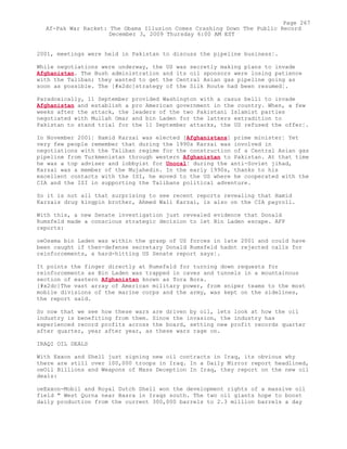 2001, meetings were held in Pakistan to discuss the pipeline business¦.
While negotiations were underway, the US was secretly making plans to invade
Afghanistan. The Bush administration and its oil sponsors were losing patience
with the Taliban; they wanted to get the Central Asian gas pipeline going as
soon as possible. The [#x2dc]strategy of the Silk Route had been resumed¦.
Paradoxically, 11 September provided Washington with a casus belli to invade
Afghanistan and establish a pro American government in the country. When, a few
weeks after the attack, the leaders of the two Pakistani Islamist parties
negotiated with Mullah Omar and bin Laden for the latters extradition to
Pakistan to stand trial for the 11 September attacks, the US refused the offer¦.
In November 2001¦ Hamid Karzai was elected [Afghanistans] prime minister¦ Yet
very few people remember that during the 1990s Karzai was involved in
negotiations with the Taliban regime for the construction of a Central Asian gas
pipeline from Turkmenistan through western Afghanistan to Pakistan. At that time
he was a top adviser and lobbyist for Unocal¦ during the anti-Soviet jihad,
Karzai was a member of the Mujahedin. In the early 1990s, thanks to his
excellent contacts with the ISI, he moved to the US where he cooperated with the
CIA and the ISI in supporting the Talibans political adventure.
So it is not all that surprising to see recent reports revealing that Hamid
Karzais drug kingpin brother, Ahmed Wali Karzai, is also on the CIA payroll.
With this, a new Senate investigation just revealed evidence that Donald
Rumsfeld made a conscious strategic decision to let Bin Laden escape. AFP
reports:
oeOsama bin Laden was within the grasp of US forces in late 2001 and could have
been caught if then-defense secretary Donald Rumsfeld hadnt rejected calls for
reinforcements, a hard-hitting US Senate report says¦.
It points the finger directly at Rumsfeld for turning down requests for
reinforcements as Bin Laden was trapped in caves and tunnels in a mountainous
section of eastern Afghanistan known as Tora Bora.
[#x2dc]The vast array of American military power, from sniper teams to the most
mobile divisions of the marine corps and the army, was kept on the sidelines,
the report said.
So now that we see how these wars are driven by oil, lets look at how the oil
industry is benefiting from them. Since the invasion, the industry has
experienced record profits across the board, setting new profit records quarter
after quarter, year after year, as these wars rage on.
IRAQI OIL DEALS
With Exxon and Shell just signing new oil contracts in Iraq, its obvious why
there are still over 100,000 troops in Iraq. In a Daily Mirror report headlined,
oeOil Billions and Weapons of Mass Deception In Iraq, they report on the new oil
deals:
oeExxon-Mobil and Royal Dutch Shell won the development rights of a massive oil
field " West Qurna near Basra in Iraqs south. The two oil giants hope to boost
daily production from the current 300,000 barrels to 2.3 million barrels a day
Page 267
Af-Pak War Racket: The Obama Illusion Comes Crashing Down The Public Record
December 3, 2009 Thursday 6:00 AM EST
 