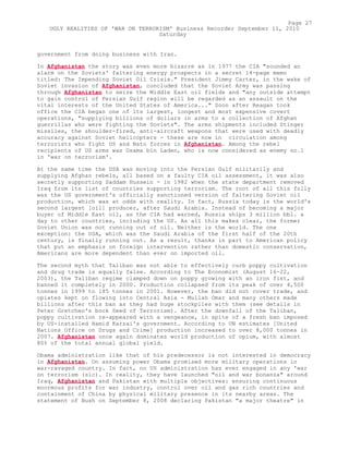 government from doing business with Iran.
In Afghanistan the story was even more bizarre as in 1977 the CIA "sounded an
alarm on the Soviets' faltering energy prospects in a secret 14-page memo
titled: The Impending Soviet Oil Crisis." President Jimmy Carter, in the wake of
Soviet invasion of Afghanistan, concluded that the Soviet Army was passing
through Afghanistan to seize the Middle East oil fields and "any outside attempt
to gain control of Persian Gulf region will be regarded as an assault on the
vital interests of the United States of America..." Soon after Reagan took
office the CIA began one of its largest, longest and most expensive covert
operations, "supplying billions of dollars in arms to a collection of Afghan
guerrillas who were fighting the Soviets". The arms shipments included Stinger
missiles, the shoulder-fired, anti-aircraft weapons that were used with deadly
accuracy against Soviet helicopters - these are now in circulation among
terrorists who fight US and Nato forces in Afghanistan. Among the rebel
recipients of US arms was Osama bin Laden, who is now considered as enemy no.1
in 'war on terrorism'.
At the same time the USA was moving into the Persian Gulf militarily and
supplying Afghan rebels, all based on a faulty CIA oil assessment, it was also
secretly supporting Saddam Hussein - in 1982 when the state department removed
Iraq from its list of countries supporting terrorism. The root of all this folly
was the US government's officially sanctioned version of faltering Soviet oil
production, which was at odds with reality. In fact, Russia today is the world's
second largest [oil] producer, after Saudi Arabia. Instead of becoming a major
buyer of Middle East oil, as the CIA had warned, Russia ships 3 million bbl. a
day to other countries, including the US. As all this makes clear, the former
Soviet Union was not running out of oil. Neither is the world. The one
exception: the USA, which was the Saudi Arabia of the first half of the 20th
century, is finally running out. As a result, thanks in part to American policy
that put an emphasis on foreign intervention rather than domestic conservation,
Americans are more dependent than ever on imported oil.
The second myth that Taliban was not able to effectively curb poppy cultivation
and drug trade is equally false. According to The Economist (August 16-22,
2003), the Taliban regime clamped down on poppy growing with an iron fist, and
banned it completely in 2000. Production collapsed from its peak of over 4,500
tonnes in 1999 to 185 tonnes in 2001. However, the ban did not cover trade, and
opiates kept on flowing into Central Asia - Mullah Omar and many others made
billions after this ban as they had huge stockpiles with them (see details in
Peter Gretchen's book Seed of Terrorism). After the downfall of the Taliban,
poppy cultivation re-appeared with a vengeance, in spite of a fresh ban imposed
by US-installed Hamid Karzai's government. According to UN estimates [United
Nations Office on Drugs and Crime] production increased to over 8,000 tonnes in
2007. Afghanistan once again dominates world production of opium, with almost
80% of the total annual global yield.
Obama administration like that of his predecessor is not interested in democracy
in Afghanistan. On assuming power Obama promised more military operations in
war-ravaged country. In fact, no US administration has ever engaged in any 'war
on terrorism (sic). In reality, they have launched "oil and war bonanza" around
Iraq, Afghanistan and Pakistan with multiple objectives: ensuring continuous
enormous profits for war industry, control over oil and gas rich countries and
containment of China by physical military presence in its nearby areas. The
statement of Bush on September 8, 2008 declaring Pakistan "a major theatre" in
Page 27
UGLY REALITIES OF 'WAR ON TERRORISM' Business Recorder September 11, 2010
Saturday
 