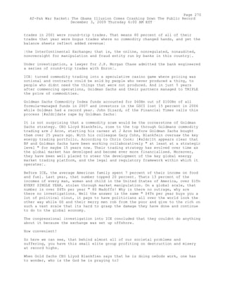 trades in 2001 were round-trip trades. That means 80 percent of all of their
trades that year were bogus trades where no commodity changed hands, and yet the
balance sheets reflect added revenue¦
¦the InterContinental Exchange; that is, the online, nonregulated, nonaudited,
nonoversight for manipulation and fraud entity run by banks in this country¦.
Under investigation, a lawyer for J.P. Morgan Chase admitted the bank engineered
a series of round-trip trades with Enron¦.
ICE¦ turned commodity trading into a speculative casino game where pricing was
notional and contracts could be sold by people who never produced a thing, to
people who didnt need the things that were not produced. And in just 5 years
after commencing operations, Goldman Sachs and their partners managed to TRIPLE
the price of commodities.
Goldman Sachs Commodity Index funds accounted for $60Bn out of $100Bn of all
formula-managed funds in 2007 and investors in the GSCI lost 15 percent in 2006
while Goldman had a record year. John Dizard, of the Financial Times calls this
process [#x2dc]date rape by Goldman Sachs¦
It is not surprising that a commodity scam would be the cornerstone of Goldman
Sachs strategy. CEO Lloyd Blankfein, rose to the top through Goldmans commodity
trading arm J Aron, starting his career at J Aron before Goldman Sachs bought
them over 25 years ago. With his colleague Gary Cohn, Blankfein oversaw the key
energy trading portfolio. According to Chris Cook: [#x2dc]It appears clear that
BP and Goldman Sachs have been working collaboratively " at least at a strategic
level " for maybe 15 years now. Their trading strategy has evolved over time as
the global market has developed and become ever more financialised. Moreover,
they have been well placed to steer the development of the key global energy
market trading platform, and the legal and regulatory framework within which it
operates¦.
Before ICE, the average American family spent 7 percent of their income on food
and fuel. Last year, that number topped 20 percent. Thats 13 percent of the
incomes of every man, woman and child in the United States of America, over $1Tn
EVERY SINGLE YEAR, stolen through market manipulation. On a global scale, that
number is over $4Tn per year " 80 Madoffs! Why is there no outrage, why are
there no investigations. Well the answer is the same " $4Tn per year buys you a
lot of political clout, it pays to have politicians all over the world look the
other way while GS and their merry men rob from the poor and give to the rich on
such a vast scale that its hard to grasp the damage they have done and continue
to do to the global economy.
The congressional investigation into ICE concluded that they couldnt do anything
about it because the exchange was set up offshore.
How convenient!
So here we can see, that behind almost all of our societal problems and
suffering, you have this small elite group profiting on destruction and misery
at record highs.
When Gold Sachs CEO Llyod Blankfien says that he is doing oeGods work, one has
to wonder, who is the God he is praying to?
Page 270
Af-Pak War Racket: The Obama Illusion Comes Crashing Down The Public Record
December 3, 2009 Thursday 6:00 AM EST
 