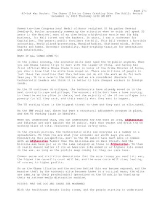 Famed two-time Congressional Medal of Honor recipient US Brigadier General
Smedley D. Butler accurately summed up the situation when he said: oeI spent 33
years in the Marines, most of my time being a high-class muscle man for big
business, for Wall Street and the bankers. In short, I was a racketeer for
Capitalism¦. The general public shoulders the bill. This bill renders a horrible
accounting. Newly placed gravestones, Mangled bodies. Shattered minds. Broken
hearts and homes. Economic instability. Back-breaking taxation for generations
and generations.
WHAT IT ALL COMES DOWN TO¦
In the global economy, the economic elite dont need the US public anymore. When
you see Obama taking trips to meet with the leader of China, and having his
first official White House State Dinner in honor of the Prime Minster of India,
you should know that the elite have moved on. There are billions of people in
just these two countries that they believe can do all the work we do for much
less pay. It is a race to the bottom, and we are considered obsolete to
technocratic leaders who think it is better to hire cheaper workers in foreign
lands.
As the US continues to collapse, the technocrats have already moved on to the
next country to rape and pillage. The economic elite dont have a home country,
to them the entire globe is theirs, and the majority of the US can collapse into
poverty for all they care, and thats exactly what they want to happen.
The US working class is the biggest threat to them and they want us eliminated.
As the IMF would say, there has been a structural adjustment program in place,
and the US working class is obsolete.
When you understand this, you can understand how the wars in Iraq, Afghanistan
and Pakistan are wars against the US public. Wars that weaken and drain the US
working class of vital resources and social safety nets.
In the overall picture, the technocratic elite see everyone as a number on a
spreadsheet. To them you are what your economic net worth says you are.
Considering this perspective, most in the US public have much more in common
with an Afghanistan farmer than the billionaires on Wall Street. And the
billionaires have put us in the same category as those in Afghanistan. To them
it really doesnt matter if its an American life ended or an Afghani life ended
in the war, as long as the profits keep coming in¦ they can care less.
Common sense and statistics demonstrate that the more troops you send into war,
the higher the causality count will be, and the more costs will rise, leading,
of course, to higher profits.
So as the Obama illusion and the motives behind this war become exposed, and the
massive theft by the economic elite becomes known to a critical mass, the elite
are ramping up their psychological operations on the US public by turning up
their mainstream media distraction machine.
PSYOPS: WAG THE DOG AND SHAKE THE MOHAMMED
With the healthcare debate losing steam, and the people starting to understand
Page 271
Af-Pak War Racket: The Obama Illusion Comes Crashing Down The Public Record
December 3, 2009 Thursday 6:00 AM EST
 