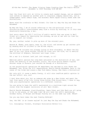 that the final bill will do little to create much needed change, and as oehealth
care reform is exposed as another gift to insurance company executives, and as
unemployment rates remain high, the Economic Death Squad vitally needs some new
distractions.
Never mind the criminals on Wall Street: Its time to¦ Wag the Dog and Shake the
Mohammed
By Wag the Dog, I am of course referring to the old political trick of
distracting public consciousness away from a crisis by starting, or in this case
drastically escalating, a war.
Dont worry about the $23.7 trillion of public wealth that was given to Wall
Street as a reward for destroying the economy, we are at war and its time for
you to support our troops.
Ah, yes, another racket to pile up more of the economic poor.
Barack W. Obama, once again, bows to¦ the elite¦ and serves up yet another gift
by sending more US citizens to the Af-Pak region.
50 million US citizens are already living in dire straights, so whats the big
deal if you just throw another 220,000 US lives onto the fire, not to mention
the millions of Afghani, Pakistani and Iraqi lives.
But a war in a distant land just isnt enough, is it?
American public opinion has long been saturated in the distraction of war, and
given the severity of the economic crisis, the elite policy makers figured
another surge in Eurasia just wouldnt be enough of a distraction.
So the psychological operations PR department has decided to also Shake the
Muhammad. Yes, bring the 9/11 oemastermind, Khalid Sheikh Mohammed, back to the
scene of the crime and create a New York media frenzy. Now thats a distraction!
Not only will it cause a media frenzy, it will also reaffirm public opinion in
the war effort¦ win, win!
I dont know about you, but as someone who grew up a New Yorker and spent the
last five years of my life living three blocks from Ground Zero, I have to say,
take your psychological operations to a different location.
You are going to have the oe9/11 mastermind in a courtroom right around the
corner from the biggest terrorists of all¦ Wall Street.
Khalid Sheikh Mohammed, Llyod Blankfien, Jamie Dimon and John Mack are all going
to be in one place, at the same time! We will have the oe9/11 mastermind,
Goldman Sachs, JP Morgan and Morgan Stanley all in the same zip code¦ HELLO!
Can you say here comes the next Timothy McVeigh?
Yes, the USA¦ is an insane asylum! So just Wag the Dog and Shake the Mohammed.
U.S. Insurgency: Violent, Strategic Dislocation Within U.S.
Page 272
Af-Pak War Racket: The Obama Illusion Comes Crashing Down The Public Record
December 3, 2009 Thursday 6:00 AM EST
 