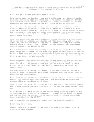 Will there be a violent insurgency within the US?
As a growing number of American lives are directly negatively impacted, media
propaganda operations will lose their ability to confuse and distract. Studies
of societal breakdowns prove that having such a large population experiencing
severe and prolonged economic decline will result in violent outbrakes.
Other than the 50 million US civilians living in dire straights, what will
happen as thousands of bitter soldiers and US intelligence agents " who have
given their lives to these wars, only to return home to find an economy in ruins
and a healthcare system that has thrown them overboard " begin to make these
connections and understand that a small group of men on Wall Street are at the
root of their suffering?
Well, some former military and intelligence agents, including a growing number
of current serving members, have already made this connection, and they are
organizing, training and strategizing tactical operations. They are factions
inside a quickly growing " heavily armed " militia movement that now numbers
over 200 active cells, within the US.
The mainstream press gives some passing attention to the fringe factions that
make threats against Obama, but the more experienced soldiers understand that he
is just a figurehead and they have connected all these dots and have come to the
conclusion that this war is actually a war to create profits for the economic
elite at the expense of the US public.
Llyod Blankfein, Jamie Dimon and John Mack can arm themselves and hire all the
security they can get, but will it actually keep them safe when you have a
population of millions living in dire straights as a direct result of their
actions? At this point, even their own security members may be conspiring
against them.
The Obama illusion is fading fast. Every time you see through it, you get a
glimpse of them. The Economic Death Squad is exposed under the bright light of
inspection and investigation.
Take a look at many of the major problems facing us today, as a country and as a
species, and then you will understand that these problems exist because the
economic elite are profiting off of them.
Obama is just their mask, an illusion to pacify the masses. The economic crisis
and the wars have now shattered this illusion " it has come crashing down¦ upon
us.
It has become clear that an opinion has emerged among a growing segment of the
United States population: If the government will keep pouring money into banks
and war, and wont stop the theft of US taxpayer money by holding accountable
those responsible for it, WE MUST.
And the question that arises after that: Can it be done non-violently?
I certainly hope it can.
However, this growing segment of the population uses strong rhetoric and is
prepared to take up arms.
Page 273
Af-Pak War Racket: The Obama Illusion Comes Crashing Down The Public Record
December 3, 2009 Thursday 6:00 AM EST
 