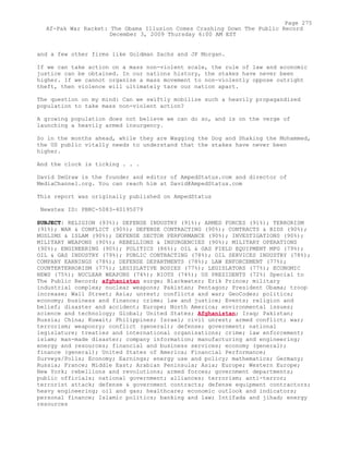 and a few other firms like Goldman Sachs and JP Morgan.
If we can take action on a mass non-violent scale, the rule of law and economic
justice can be obtained. In our nations history, the stakes have never been
higher. If we cannot organize a mass movement to non-violently oppose outright
theft, then violence will ultimately tare our nation apart.
The question on my mind: Can we swiftly mobilize such a heavily propagandized
population to take mass non-violent action?
A growing population does not believe we can do so, and is on the verge of
launching a heavily armed insurgency.
So in the months ahead, while they are Wagging the Dog and Shaking the Mohammed,
the US public vitally needs to understand that the stakes have never been
higher.
And the clock is ticking . . .
David DeGraw is the founder and editor of AmpedStatus.com and director of
MediaChannel.org. You can reach him at David@AmpedStatus.com
This report was originally published on AmpedStatus
Newstex ID: PBRC-5083-40195079
SUBJECT: RELIGION (93%); DEFENSE INDUSTRY (91%); ARMED FORCES (91%); TERRORISM
(91%); WAR & CONFLICT (90%); DEFENSE CONTRACTING (90%); CONTRACTS & BIDS (90%);
MUSLIMS & ISLAM (90%); DEFENSE SECTOR PERFORMANCE (90%); INVESTIGATIONS (90%);
MILITARY WEAPONS (90%); REBELLIONS & INSURGENCIES (90%); MILITARY OPERATIONS
(90%); ENGINEERING (90%); POLITICS (86%); OIL & GAS FIELD EQUIPMENT MFG (79%);
OIL & GAS INDUSTRY (79%); PUBLIC CONTRACTING (78%); OIL SERVICES INDUSTRY (78%);
COMPANY EARNINGS (78%); DEFENSE DEPARTMENTS (78%); LAW ENFORCEMENT (77%);
COUNTERTERRORISM (77%); LEGISLATIVE BODIES (77%); LEGISLATORS (77%); ECONOMIC
NEWS (75%); NUCLEAR WEAPONS (74%); RIOTS (74%); US PRESIDENTS (72%) Special to
The Public Record; afghanistan surge; Blackwater; Erik Prince; military
industrial complex; nuclear weapons; Pakistan; Pentagon; President Obama; troop
increase; Wall Street; Asia; unrest; conflicts and war; GeoCodes; politics;
economy; business and finance; crime; law and justice; Events; religion and
belief; disaster and accident; Europe; North America; environmental issues;
science and technology; Global; United States; Afghanistan; Iraq; Pakistan;
Russia; China; Kuwait; Philippines; Israel; civil unrest; armed conflict; war;
terrorism; weaponry; conflict (general); defense; government; national
legislature; treaties and international organisations; crime; law enforcement;
islam; man-made disaster; company information; manufacturing and engineering;
energy and resources; financial and business services; economy (general);
finance (general); United States of America; Financial Performance;
Surveys/Polls; Economy; Earnings; energy use and policy; mathematics; Germany;
Russia; France; Middle East; Arabian Peninsula; Asia; Europe; Western Europe;
New York; rebellions and revolutions; armed forces; government departments;
public officials; national government; alliances; terrorism; anti-terror;
terrorist attack; defense & government contracts; defense equipment contractors;
heavy engineering; oil and gas; healthcare; economic outlook and indicators;
personal finance; Islamic politics; banking and law; Intifada and jihad; energy
resources
Page 275
Af-Pak War Racket: The Obama Illusion Comes Crashing Down The Public Record
December 3, 2009 Thursday 6:00 AM EST
 