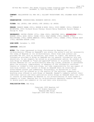COMPANY: HALLIBURTON CO; KBR INC.; ALLIANT TECHSYSTEMS INC; GOLDMAN SACHS GROUP
INC
ORGANIZATION: CONGRESSIONAL RESEARCH SERVICE (84%)
TICKER: HAL (NYSE); KBR (NYSE); ATK (NYSE); GS (NYSE)
PERSON: BARACK OBAMA (95%); GEORGE W BUSH (94%); DICK CHENEY (59%); STANLEY A
MCCHRYSTAL (55%) Richard Bruce Cheney; Donald Henry Rumsfeld; Barack Obama;
George W. Bush
GEOGRAPHIC: UNITED STATES (97%); IRAQ (94%); PAKISTAN (94%); AFGHANISTAN (94%);
EUROPE (93%); ASIA (92%); CHINA (79%); GULF STATES (79%); FRANCE (79%);
PHILIPPINES (79%); NORTH AMERICA (79%); KUWAIT (79%); ISRAEL (79%); MIDDLE EAST
(79%); WESTERN EUROPE (79%)
LOAD-DATE: December 3, 2009
LANGUAGE: ENGLISH
NOTES: The views expressed on blogs distributed by Newstex and its
re-distributors ("Blogs on Demand®") are solely the author's and not necessarily
the views of Newstex or its re-distributors. Posts from such authors are
provided "AS IS", with no warranties, and confer no rights. The material and
information provided in Blogs on Demand® are for general information only and
should not, in any respect, be relied on as professional advice. No content on
such Blogs on Demand® is "read and approved" before it is posted. Accordingly,
neither Newstex nor its re-distributors make any claims, promises or guarantees
about the accuracy, completeness, or adequacy of the information contained
therein or linked to from such blogs, nor take responsibility for any aspect of
such blog content. All content on Blogs on Demand® shall be construed as
author-based content and commentary. Accordingly, no warranties or other
guarantees will be offered as to the quality of the opinions, commentary or
anything else offered on such Blogs on Demand®. Reader's comments reflect their
individual opinion and their publication within Blogs on Demand® shall not infer
or connote an endorsement by Newstex or its re-distributors of such reader's
comments or views. Newstex and its re-distributors expressly reserve the right
to delete posts and comments at its and their sole discretion.
PUBLICATION-TYPE: Web Blog
Copyright 2009 Newstex LLC
All Rights Reserved
Newstex Web Blogs
Copyright 2009 The Public Record
Page 276
Af-Pak War Racket: The Obama Illusion Comes Crashing Down The Public Record
December 3, 2009 Thursday 6:00 AM EST
 
