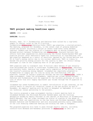 108 of 214 DOCUMENTS
Right Vision News
September 19, 2010 Sunday
TAPI project making headlines again
LENGTH: 1002 words
DATELINE: Karachi
Karachi, Sept. 19 -- Turkmenistan and Pakistan have called for a top-level
summit to restart talks on the $7.5 billion
Turkmenistan-Afghanistan-Pakistan-India (TAPI) gas pipeline, a stalled project.
The meeting, proposed for December, is the latest sign of growing momentum
around the project following a series of recent high-level talks between
regional leaders and the signing of a framework deal on moving forward the
delayed project between Turkmenistan and Afghanistan. Analysts believe that
efforts have been expedited for materializing the United States-backed TAPI gas
pipeline project after Pakistan's hopes for construction of Iran-Pakistan (IP)
gas pipeline dampened as a result of sanctions imposed by the United Nations and
US on Iran's energy sector due to its nuclear ambitions. TAPI is likely to
become the priority energy project for the country to meet its chronic energy
shortages in view of the lingering fate of IP gas pipeline.
TAPI pipeline aims to transport over 30 billion cubic meters of gas annually
from Daulatabad gas fields in south-east Turkmenistan to Afghanistan, Pakistan,
and possibly India. Pakistan has sought early completion of the project to meet
the country's pressing energy demand. Islamabad has reportedly proposed to
Turkmenistan to supply gas via Iran by using the Iran-Pakistan (IP) gas
pipeline, instead of laying a pipeline through the war-torn Afghanistan, under a
swap arrangement. Under the arrangement, imported gas volume agreed between
Pakistan and Turkmenistan will be supplied to the northern provinces of Iran in
lieu of which Iran will supply equivalent gas volume through the IP pipeline to
Pakistan.
Islamabad has asked Turkmenistan to submit certification of gas reserves, as the
country wants to resolve all technical issues on the gas project by end of
December. An experts' meeting will be held in Ashgabat on September 15 to sort
out technical issues pertaining to the project.
The country proposed a swap arrangement during a recent meeting held in
Islamabad between the Petroleum Minister Naveed Qamar and the visiting
delegation headed by Deputy Chairman of the cabinet of Ministers of Turkmenistan
Rashid Meredov. The two sides reviewed the status of signing of the Heads of
Agreement (HoA) and negotiations on the Gas Sales and Purchase Agreement (GSPA)
between Pakistan and Turkmenistan and also discussed possibly early commencement
of the 11th Steering Committee meeting and holding the same in Ashgabat.
The proposed pipeline will have to pass through chaotic regions, including
conflict-torn Helmand and Kandahar provinces in Afghanistan as well as
Page 277
 