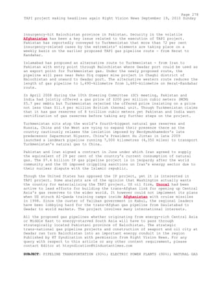 insurgency-hit Balochistan province in Pakistan. Security in the volatile
Afghanistan has been a key issue related to the execution of TAPI project.
Pakistan has reportedly conveyed to Turkmenistan that more than 72 per cent
insurgency-related cases by the extremists' elements are taking place on a
weekly basis on the earlier proposed TAPI gas pipeline route - from Herat to
Kandahar.
Islamabad has proposed an alternative route to Turkmenistan - from Iran to
Pakistan with entry point through Balochistan where Gwadar port could be used as
an export point for Turkmenistan gas. Under the newly proposed route, the
pipeline will pass near Reko Diq copper mine project in Chaghi district of
Balochistan and onward to Gwadar port. The alternative western route reduces the
length of gas pipeline to 1,490-kilometre from 1,680-kilometre on Herat-Kandahar
route.
In April 2008 during the 10th Steering Committee (SC) meeting, Pakistan and
India had jointly offered a gas price of $200 per million cubic meters (MCM)
$5.7 per mmbtu but Turkmenistan rejected the offered price insisting on a price
not less than $11.4 per million British thermal unit. Though Turkmenistan claims
that it has gas reserves of 8 trillion cubic meters yet Pakistan and India want
certification of gas reserves before taking any further steps on the project.
Turkmenistan sits atop the world's fourth-biggest natural gas reserves and
Russia, China and the West are vying to expand their presence there as the
country cautiously relaxes the isolation imposed by Berdymukhamedov's late
predecessor Saparmurat Niyazov. China's President Hu Jintao in late 2009
launched a landmark pipeline running 7,000 kilometres (4,350 miles) to transport
Turkmenistan's natural gas to China.
Pakistan and Iran signed a contract in June under which Iran agreed to supply
the equivalent of 29 per cent of the country's current consumption of natural
gas. The $7.4 billion IP gas pipeline project is in jeopardy after the world
community and the US imposed crippling sanctions on Iran's energy sector due to
their nuclear dispute with the Islamic republic.
Though the United States has opposed the IP project, yet it is interested in
TAPI project. Some analysts are of the opinion that Washington actually wants
the country for materializing the TAPI project. US oil firm, Unocal had been
active to lead efforts for building the trans-Afghan link for opening up Central
Asia's gas reserves to the wider world. It however could not implement its plans
when US struck Al-Qaeda training camps inside Afghanistan with cruise missiles
in 1998. Since the ouster of Taliban government in Kabul, the regional leaders
have been lobbying hard for the trans-Afghan gas pipeline from Daulatabad to
Gwadar to world markets. The project involves many international interests.
All the proposed gas pipelines whether originating from energy-rich Central Asia
or Middle East to energy-starved South Asia will have to pass through
strategically located Pakistani province of Balochistan. The strategic
trans-national gas pipeline projects and construction of seaport and oil city at
Gwadar can turn Balochistan into an important energy conduit in the region
Published by HT Syndication with permission from Right Vision News. For any
query with respect to this article or any other content requirement, please
contact Editor at htsyndication@hindustantimes.com
SUBJECT: PIPELINE TRANSPORTATION (93%); ELECTRIC POWER PLANTS (90%); NATURAL GAS
Page 278
TAPI project making headlines again Right Vision News September 19, 2010 Sunday
 