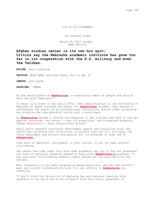 110 of 214 DOCUMENTS
Los Angeles Times
March 28, 2010 Sunday
Home Edition
Afghan studies center is its own hot spot;
Critics say the Nebraska academic institute has gone too
far in its cooperation with the U.S. military and even
the Taliban.
BYLINE: Kate Linthicum
SECTION: MAIN NEWS; National Desk; Part A; Pg. 21
LENGTH: 1003 words
DATELINE: OMAHA
On the dusty plains of Afghanistan, a surprising number of people are said to
know the word "Nebraska."
It began as a fluke in the early 1970s, when administrators at the University of
Nebraska at Omaha launched the Center for Afghanistan Studies. They wanted to
distinguish the school as an international institution, and no other university
was studying the then-peaceful nation half a world away.
As Afghanistan became a central battleground in the Cold War and then in the war
against terrorism, the center -- and its gregarious, well-connected director,
Thomas Gouttierre -- were fortuitously poised.
Equal parts research institute, development agency and consulting firm, the
center has collected tens of millions of dollars from the U.S. military, the
State Department and private contractors for its programs at home and in
Afghanistan.
Like much of America's involvement in that nation, it has not been without
controversy.
The center has come under fire from some academics who say it has not generated
the kind of scholarly research needed to help solve Afghanistan's problems. It
has also been criticized by women's rights groups for its dealings with the
Taliban.
Most frequently it has been targeted by peace activists, who say the center's
past and current collaborations with U.S. war efforts in Afghanistan are
unethical.
"I don't think the University of Nebraska has any business teaching kids
anywhere in the world how to be killers," said Paul Olson, president of
Page 280
 