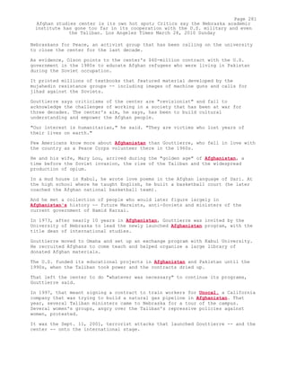 Nebraskans for Peace, an activist group that has been calling on the university
to close the center for the last decade.
As evidence, Olson points to the center's $60-million contract with the U.S.
government in the 1980s to educate Afghan refugees who were living in Pakistan
during the Soviet occupation.
It printed millions of textbooks that featured material developed by the
mujahedin resistance groups -- including images of machine guns and calls for
jihad against the Soviets.
Gouttierre says criticisms of the center are "revisionist" and fail to
acknowledge the challenges of working in a society that has been at war for
three decades. The center's aim, he says, has been to build cultural
understanding and empower the Afghan people.
"Our interest is humanitarian," he said. "They are victims who lost years of
their lives on earth."
Few Americans know more about Afghanistan than Gouttierre, who fell in love with
the country as a Peace Corps volunteer there in the 1960s.
He and his wife, Mary Lou, arrived during the "golden age" of Afghanistan, a
time before the Soviet invasion, the rise of the Taliban and the widespread
production of opium.
In a mud house in Kabul, he wrote love poems in the Afghan language of Dari. At
the high school where he taught English, he built a basketball court (he later
coached the Afghan national basketball team).
And he met a collection of people who would later figure largely in
Afghanistan's history -- future Marxists, anti-Soviets and ministers of the
current government of Hamid Karzai.
In 1973, after nearly 10 years in Afghanistan, Gouttierre was invited by the
University of Nebraska to lead the newly launched Afghanistan program, with the
title dean of international studies.
Gouttierre moved to Omaha and set up an exchange program with Kabul University.
He recruited Afghans to come teach and helped organize a large library of
donated Afghan materials.
The U.S. funded its educational projects in Afghanistan and Pakistan until the
1990s, when the Taliban took power and the contracts dried up.
That left the center to do "whatever was necessary" to continue its programs,
Gouttierre said.
In 1997, that meant signing a contract to train workers for Unocal, a California
company that was trying to build a natural gas pipeline in Afghanistan. That
year, several Taliban ministers came to Nebraska for a tour of the campus.
Several women's groups, angry over the Taliban's repressive policies against
women, protested.
It was the Sept. 11, 2001, terrorist attacks that launched Gouttierre -- and the
center -- onto the international stage.
Page 281
Afghan studies center is its own hot spot; Critics say the Nebraska academic
institute has gone too far in its cooperation with the U.S. military and even
the Taliban. Los Angeles Times March 28, 2010 Sunday
 