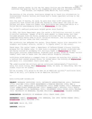 The morning of the attacks, Gouttierre showed up to teach his Introduction to
International Studies lecture and found half a dozen reporters sitting in the
center aisle.
Over the next 10 months, he said, he gave more than 2,000 interviews to
journalists from around the globe who wanted to learn about the rise of the
Taliban and about Osama bin Laden, whom Gouttierre had researched while on a
United Nations peacekeeping mission to Afghanistan in the 1990s.
The center's newfound prominence helped garner more funding.
In 2002, the State Department gave the center a $6.5-million contract to print
15 million textbooks. Images of AK-47s were absent in these books, but they
included phrases from the Koran, prompting criticism that U.S. funds were
inappropriately being used to print religious material. The following year, the
government did not renew the book contract.
The university has defended the center. Terry Hynes, senior vice chancellor for
academic and student affairs, called it "a superb asset" to the school.
These days, the center leads a Department of Defense-funded literacy training
program for the Afghan army. It also hosts a program for social scientists who
are being trained to accompany U.S. military teams in Afghanistan to help
facilitate cultural understanding. Eighteen such groups, known as "human terrain
teams," have come to Omaha over two years before shipping overseas.
Gouttierre stood before a cramped class of trainees one morning this winter. In
a lecture that lasted several hours, he talked about the history of Afghanistan
and about U.S. involvement there since Sept. 11.
"We under-sourced the military and we outsourced redevelopment," Gouttierre
said, his voice rising. What Afghanistan needs, he said, is rebuilding. And the
stakes could not be higher.
"If we succeed, it's going to be seen as an American success," Gouttierre said.
"And if we fail, it's going to be an American failure."
--
kate.linthicum@ latimes.com
SUBJECT: RESEARCH INSTITUTES (91%); UNIVERSITY ADMINISTRATION (89%); TEXTBOOKS
(77%); COLD WAR (76%); STATE DEPARTMENTS & FOREIGN SERVICES (76%); WAR &
CONFLICT (76%); REBELLIONS & INSURGENCIES (76%); HUMAN RIGHTS (75%); TERRORISM
(75%); HUMAN RIGHTS ORGANIZATIONS (75%); PARAMILITARY & MILITIA (75%); ETHICS
(74%); REFUGEES (71%); BASKETBALL (63%); VOLUNTEERS (50%); OPIUM (50%); TALIBAN
(91%) UNIVERSITY OF NEBRASKA; TALIBAN (MILITIA); AFGHANISTAN; COLLEGE COURSES
ORGANIZATION: UNIVERSITY OF NEBRASKA (93%); PEACE CORPS (59%)
GEOGRAPHIC: KABUL, AFGHANISTAN (79%) NEBRASKA, USA (98%) UNITED STATES (98%);
AFGHANISTAN (95%); PAKISTAN (79%)
LOAD-DATE: March 28, 2010
LANGUAGE: ENGLISH
Page 282
Afghan studies center is its own hot spot; Critics say the Nebraska academic
institute has gone too far in its cooperation with the U.S. military and even
the Taliban. Los Angeles Times March 28, 2010 Sunday
 