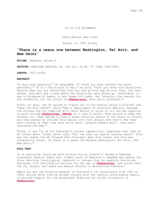 112 of 214 DOCUMENTS
India Abroad (New York)
August 21, 2009 Friday
'There is a nexus now between Washington, Tel Aviv, and
New Delhi'
BYLINE: Hammond, Jeremy R
SECTION: PAKISTAN SPECIAL; Pg. A26 Vol. 39 No. 47 ISSN: 0046-8932
LENGTH: 2537 words
ABSTRACT
"A very good question," he responded. "I think you have reached the point
precisely." It is a "principle of war," he said, "that you never mix objectives.
Because when you mix objectives then you end up with egg on your face. You face
defeat. And here was a case where the objectives were mixed up. Ostensibly, it
was to disperse Al Qaeda, to get Osama bin Laden. But latently, the reasons for
the offensive, for the attack on Afghanistan, were quite different."
First, he says, the US wanted to "reach out to the Central Asian oilfields" and
"open the door there", which "was a requirement of corporate America, because
the Taliban had not complied with their desire to allow an oil and gas pipeline
to pass through Afghanistan. UNOCAL is a case in point. They wanted to keep the
Chinese out. They wanted to give a wider security shield to the state of Israel,
and they wanted to include this region into that shield. And that's why they
were talking at that time very hotly about 'greater Middle East'. They were
redrawing the map."
Third, it was "to go for Pakistan's nuclear capability", something that used to
be talked about "under their lip", "but now they are openly talking about". This
was the reason the US "signed this strategic deal with India, and this was
brokered by Israel. So there is a nexus now between Washington, Tel Aviv, and
New Delhi."
FULL TEXT
In an exclusive interview with Foreign Policy Journal's Jeremy R Hammond,
Lieutenant General Hamid Gul, former chief of Pakistan's dreaded spy agency the
Inter Services Intelligence, responds to charges that he supports terrorism,
discusses 9/11 and ulterior motives for the war on Afghanistan, and claims that
the US, Israel, and India are behind efforts to destabilize Pakistan.
Hamid Gul was the director general of Pakistan's ISI directorate from 1987 to
1989, during which time he worked closely with the Central Intelligence Agency
to provide support for the mujahideen fighting the Soviet occupation of
Afghanistan.
Page 284
 
