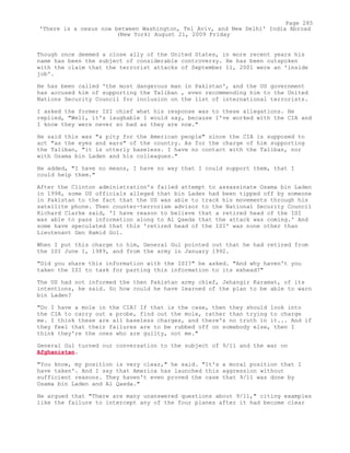 Though once deemed a close ally of the United States, in more recent years his
name has been the subject of considerable controversy. He has been outspoken
with the claim that the terrorist attacks of September 11, 2001 were an 'inside
job'.
He has been called 'the most dangerous man in Pakistan', and the US government
has accused him of supporting the Taliban , even recommending him to the United
Nations Security Council for inclusion on the list of international terrorists.
I asked the former ISI chief what his response was to these allegations. He
replied, "Well, it's laughable I would say, because I've worked with the CIA and
I know they were never so bad as they are now."
He said this was "a pity for the American people" since the CIA is supposed to
act "as the eyes and ears" of the country. As for the charge of him supporting
the Taliban, "it is utterly baseless. I have no contact with the Taliban, nor
with Osama bin Laden and his colleagues."
He added, "I have no means, I have no way that I could support them, that I
could help them."
After the Clinton administration's failed attempt to assassinate Osama bin Laden
in 1998, some US officials alleged that bin Laden had been tipped off by someone
in Pakistan to the fact that the US was able to track his movements through his
satellite phone. Then counter-terrorism advisor to the National Security Council
Richard Clarke said, 'I have reason to believe that a retired head of the ISI
was able to pass information along to Al Qaeda that the attack was coming.' And
some have speculated that this 'retired head of the ISI' was none other than
Lieutenant Gen Hamid Gol.
When I put this charge to him, General Gul pointed out that he had retired from
the ISI June 1, 1989, and from the army in January 1992.
"Did you share this information with the ISI?" he asked. "And why haven't you
taken the ISI to task for parting this information to its exhead?"
The US had not informed the then Pakistan army chief, Jehangir Karamat, of its
intentions, he said. So how could he have learned of the plan to be able to warn
bin Laden?
"Do I have a mole in the CIA? If that is the case, then they should look into
the CIA to carry out a probe, find out the mole, rather than trying to charge
me. I think these are all baseless charges, and there's no truth in it... And if
they feel that their failures are to be rubbed off on somebody else, then I
think they're the ones who are guilty, not me."
General Gul turned our conversation to the subject of 9/11 and the war on
Afghanistan.
"You know, my position is very clear," he said. "It's a moral position that I
have taken'. And I say that America has launched this aggression without
sufficient reasons. They haven't even proved the case that 9/11 was done by
Osama bin Laden and Al Qaeda."
He argued that "There are many unanswered questions about 9/11," citing examples
like the failure to intercept any of the four planes after it had become clear
Page 285
'There is a nexus now between Washington, Tel Aviv, and New Delhi' India Abroad
(New York) August 21, 2009 Friday
 