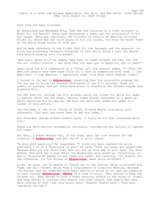 that they had been hijacked.
He questioned how Mohammed Atta, "who had had training on a light aircraft in
Miami for six months" could have maneuvered a jumbo jet "so accurately" to hit
his target (Atta was reportedly the hijacker in control of American Airlines
Flight 11, which was the first plane to hit its target, striking the North Tower
of the World Trade Center at 8:46 am).
And he made reference to the flight that hit the Pentagon and the maneuver its
pilot had performed, dropping thousands of feet while doing a near 360 degree
turn before plowing into its target.
"And then, above all," he added, "why have no heads rolled? The FBI, the CIA,
the air traffic control - why have they not been put to question, put to task?"
Describing the 9/11 Commission as a "cover up", the general added, "I think the
American people have been made fools of. I have my sympathies with them. I like
Americans. I like America. I appreciate them. I've gone there several times."
I turned to the war in Afghanistan, observing that the ostensible purpose for
the war was to bring the accused mastermind of the 9/11 attacks, Osama bin
Laden, to justice. And yet there were plans to overthrow the Taliban regime that
predated 9/11.
The FBI does not include the 9/11 attacks among the crimes for which bin Laden
is wanted. After the war began, General Tommy Franks responded to a question
about capturing him by saying, 'We have not said that Osama bin Laden is a
target of this effort.'
The Chairman of the Joint Chiefs of Staff, Richard Myers, similarly said
afterward, 'Our goal has never been to get bin Laden.'
And President George W Bush himself said, 'I truly am not that concerned about
him.'
These are self-serving statements, obviously, considering the failure to capture
bin Laden.
But what, I asked General Gul, in his view, were the true reasons for the
invasion of Afghanistan, and why the US is still there?
"A very good question," he responded. "I think you have reached the point
precisely." It is a "principle of war," he said, "that you never mix objectives.
Because when you mix objectives then you end up with egg on your face. You face
defeat. And here was a case where the objectives were mixed up. Ostensibly, it
was to disperse Al Qaeda, to get Osama bin Laden. But latently, the reasons for
the offensive, for the attack on Afghanistan, were quite different."
First, he says, the US wanted to "reach out to the Central Asian oilfields" and
"open the door there", which "was a requirement of corporate America, because
the Taliban had not complied with their desire to allow an oil and gas pipeline
to pass through Afghanistan. UNOCAL is a case in point. They wanted to keep the
Chinese out. They wanted to give a wider security shield to the state of Israel,
and they wanted to include this region into that shield. And that's why they
were talking at that time very hotly about 'greater Middle East'. They were
redrawing the map."
Page 286
'There is a nexus now between Washington, Tel Aviv, and New Delhi' India Abroad
(New York) August 21, 2009 Friday
 
