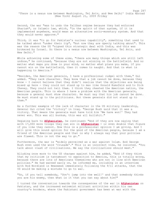 Second, the war "was to undo the Taliban regime because they had enforced
Shariah", or Islamic law, which, "in the spirit of that system, if it is
implemented anywhere, would mean an alternative socio-monetary system. And that
they would never approve."
Third, it was "to go for Pakistan's nuclear capability", something that used to
be talked about "under their lip", "but now they are openly talking about". This
was the reason the US "signed this strategic deal with India, and this was
brokered by Israel. So there is a nexus now between Washington, Tel Aviv, and
New Delhi."
While achieving some of these aims, "there are many things which are still left
undone," he continued, "because they are not winning on the battlefield. And no
matter what maps you draw in your mind, no matter what plans you make, if you
cannot win on the battlefield, then it comes to naught. And that is what is
happening to America."
"Besides, the American generals, I have a professional cudgel with them," Gul
added. "They lack character. They know that a job cannot be done, because they
know - I cannot believe that they didn't realize that the objectives are being
mixed up here - they could not stand up to men like Donald Rumsfeld and to Dick
Cheney. They could not tell them. I think they cheated the American nation, the
American people. This is where I have a problem with the American generals,
because a general must show character. He must say that his job cannot be done.
He must stand up to the politicians. But these generals did not stand up to
them."
As a further example of the lack of character in the US military leadership,
General Gul cited the 'victory' in Iraq. "George Bush said that it was a
victory. That means the generals must have told him 'We have won!' They had
never won. This was all bunkum, this was all bullshit."
Segueing back to Afghanistan, he continued: "And if they are now saying that
with 17,000 more troops they can win in Afghanistan - or even double that figure
if you like they cannot. Now this is a professional opinion I am giving. And I
will give this sound opinion for the good of the American people, because I am a
friend of the American people and that is why I always say that your policies
are flawed. This is not the way to go."
Furthermore, the war is "widely perceived as a war against Islam. And George
Bush even used the word 'Crusade'." This is an incorrect view, he insisted. "You
talk about clash of civilizations. We say the civilizations should meet."
Alluding once more to the US charges against him, he added, "And if they think
that my criticism is tantamount to opposition to America, this is totally wrong,
because there are lots of Americans themselves who are not in line with American
policies." He had warned early on, he informed me, including in an interview
with Rod Nordland in Newsweek immediately following the 9/11 attacks, that the
US would be making a mistake to go to war.
"So, if you tell somebody, 'Don't jump into the well!' and that somebody thinks
you are his enemy, then what is it that you can say about him?"
I turned the conversation towards the consequences of the war in Afghanistan on
Pakistan, and the increased extremist militant activities within his own
country's borders, where the Pakistani government has been at war with the
Page 287
'There is a nexus now between Washington, Tel Aviv, and New Delhi' India Abroad
(New York) August 21, 2009 Friday
 