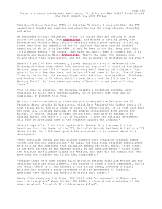 Tehrik-e-Taliban Pakistan (TTP, or Pakistan Taliban). I observed that the TTP
seemed well funded and supplied and asked Gul how the group obtains financing
and arms.
He responded without hesitation. "Yeah, of course they are getting it from
across the Durand Line, from Afghanistan. And Mossad is sitting there, the
Research and Analysis Wing [India's external intelligence agency] is sitting
there they have the umbrella of the US. And now they have created another
organisation which is called RAMA. It may be news to you that very soon this
intelligence agency - of course, they have decided to keep it covert but it is
Research and Analysis Milli Afghanistan. That's the name. The Indians have
helped create this organization, and its job is mainly to destabilise Pakistan."
General Bismillah Khan Mohammadi, former deputy minister of defense of the
Northern Alliance under Ahmad Shah Massoud and the chief of staff of the Afghan
National Army since 2002 - "whom I know very well" General Gul told me - "had
gone to India a few days back, and he has offered bases to India, five of them:
Three on the border, the eastern border with Pakistan, from Asadabad, Jalalabad,
and Kandhar; one in Shindand, which is near Herat; and the fifth one is near
Mazar-e Sharif. So these bases are being offered for a new game unfolding
there."
This is why, he asserted, the Indians, despite a shrinking economy, have
continued to raise their defense budget, by 20 percent last year and an
additional 34 percent this year.
He also cited as evidence of these designs to destabilize Pakistan the US
Predator drone attacks in Waziristan, which have "angered the Pathan people of
that tribal belt. And this state of anger is being fuelled. It is that fire that
has been lit, is being fuelled, by the Indian intelligence from across the
border. Of course, Mossad is right behind them. They have no reason to be
sitting there, and there's a lot of evidence. I hope the Pakistan government
will soon be providing some of the evidence against the Indians."
Several days after I had first spoken with General Gul, the news hit the
headlines that the leader of the TTP, Baitullah Mehsud, had been killed by a CIA
drone strike. So I followed up with him and asked him to comment about this
development.
"When Baitullah Mehsud and his suicide bombers were attacking Pakistan armed
forces and various institutions," he said, "at that time, Pakistan intelligence
were telling the Americans that Baitullah Mehsud was here, there. Three times,
it has been written by the Western press, by the American press - three times
the Pakistan intelligence tipped off America, but they did not attack him. Why
have they now attacked and killed him, supposedly?"
"Because there were some secret talks going on between Baitullah Mehsud and the
Pakistani military establishment. They wanted to reach a peace agreement, and if
you recall there is a long history of our tribal areas, whenever a tribal
militant has reached a peace agreement with the government of Pakistan,
Americans have without any hesitation struck that target."
Among other examples, the former ISI chief said "an agreement in Bajaur was
about to take place" when, October 30, 2006, a drone struck a madrassa in the
area, an attack "in which 82 children were killed".
Page 288
'There is a nexus now between Washington, Tel Aviv, and New Delhi' India Abroad
(New York) August 21, 2009 Friday
 