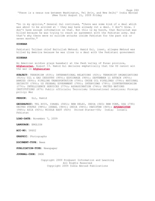 "So in my opinion," General Gul continued, "there was some kind of a deal which
was about to be arrived at - they may have already cut a deal. I don't know. I
don't have enough information on that. But this is my hunch, that Baitullah was
killed because he was trying to reach an agreement with the Pakistan army. And
that's why there were no suicide attacks inside Pakistan for the past six or
seven months."
SIDEBAR
Pakistani Taliban chief Baitullah Mehsud. Hamid Gul, inset, alleges Mehsud was
killed by America because he was close to a deal with the Pakistani government
SIDEBAR
An American soldier plays baseball at the Pesh valley of Kunar province,
Afghanistan, August 13. Hamid Gul declares emphatically that the US cannot win
the war in Afghanistan
SUBJECT: TERRORISM (93%); INTERNATIONAL RELATIONS (92%); TERRORIST ORGANIZATIONS
(91%); OIL & GAS INDUSTRY (90%); ESPIONAGE (90%); SEPTEMBER 11 ATTACK (90%);
ARMIES (89%); PIPELINE TRANSPORTATION (79%); CRUDE OIL PIPELINES (79%); NATIONAL
SECURITY (78%); US FEDERAL GOVERNMENT (78%); INTERVIEWS (78%); COUNTERTERRORISM
(77%); INTELLIGENCE SERVICES (77%); ASSASSINATION (74%); UNITED NATIONS
INSTITUTIONS (67%) Public officials; Terrorism; International relations; Foreign
policy; War
PERSON: Gul, Hamid
GEOGRAPHIC: TEL AVIV, ISRAEL (94%); NEW DELHI, INDIA (94%) NEW YORK, USA (79%)
UNITED STATES (98%); ISRAEL (96%); INDIA (94%); PAKISTAN (94%); AFGHANISTAN
(94%); ASIA (92%); MIDDLE EAST (92%) United States--US; India; Israel;
Pakistan
LOAD-DATE: November 7, 2009
LANGUAGE: ENGLISH
ACC-NO: 58602
GRAPHIC: Photographs
DOCUMENT-TYPE: News
PUBLICATION-TYPE: Newspaper
JOURNAL-CODE: INDA
Copyright 2009 ProQuest Information and Learning
All Rights Reserved
Copyright 2009 India Abroad Publications
Page 289
'There is a nexus now between Washington, Tel Aviv, and New Delhi' India Abroad
(New York) August 21, 2009 Friday
 