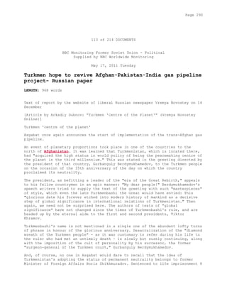 113 of 214 DOCUMENTS
BBC Monitoring Former Soviet Union - Political
Supplied by BBC Worldwide Monitoring
May 17, 2011 Tuesday
Turkmen hope to revive Afghan-Pakistan-India gas pipeline
project- Russian paper
LENGTH: 968 words
Text of report by the website of liberal Russian newspaper Vremya Novostey on 14
December
[Article by Arkadiy Dubnov: "Turkmen 'Centre of the Planet'" (Vremya Novostey
Online)]
Turkmen 'centre of the planet'
Asgabat once again announces the start of implementation of the trans-Afghan gas
pipeline.
An event of planetary proportions took place in one of the countries to the
north of Afghanistan. It was learned that Turkmenistan, which is located there,
had "acquired the high status in world policy of being the peacemaking centre of
the planet in the third millennium." This was stated in the greeting directed by
the president of that country, Gurbanguly Berdymukhamedov, to the Turkmen people
on the occasion of the 15th anniversary of the day on which the country
proclaimed its neutrality.
The president, as befitting a leader of the "era of the Great Rebirth," appeals
to his fellow countrymen in an epic manner: "My dear people!" Berdymukhamedov's
speech writers tried to supply the text of the greeting with such "masterpieces"
of style, which even the late Turkmenbashi the Great would have envied: This
"glorious date his forever etched into modern history of mankind as a decisive
step of global significance in international relations of Turkmenistan." Then
again, we need not be surprised here. The authors of texts of "global
significance" have not changed since the times of Turkmenbashi's rule, and are
headed up by the eternal aide to the first and second presidents, Viktor
Khramov.
Turkmenbashi's name is not mentioned in a single one of the abundant lofty turns
of phrase in honour of the glorious anniversary. Desacralization of the "diamond
wreath of the Turkmen people" - as it was customary to refer during his life to
the ruler who had met an untimely death - is slowly but surely continuing, along
with the imposition of the cult of personality by his successor, the former
"surgeon-general of the Turkmen court," Gurbanguly Berdymukhamedov.
And, of course, no one in Asgabat would dare to recall that the idea of
Turkmenistan's adopting the status of permanent neutrality belongs to former
Minister of Foreign Affairs Boris Shikhmuradov. Sentenced to life imprisonment 8
Page 290
 