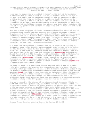 years ago for organizing a so-called "attempt" on the life of Turkmenbashi,
Shikhmuradov has vanished without a trace in the Turkmenistani prison system.
For all these years, the Turkmenistan authorities are not telling his family
anything about his fate, or whether he is alive or dead. The situation is
exactly the same with the rest of those who were sentenced in the case of the
"assassination attempt." And Berdymukhamedov himself, addressing his people on
the occasion of the holiday, assures them without any doubt that, "embodying the
love of peace, goodwill and humanism, he will bring endless happiness and joy to
every family."
When the British newspaper, Guardian, yesterday published an extensive list of
countries whose leaders had been given an unflattering appraisal in secret
dispatches of American diplomats, published by WikiLeaks, Turkmenistan occupied
a notable place in it. A report sent to Washington states that "President of
Turkmenistan Berdymukhamedov seems to be vain, faultfinding, vengeful [leader]
who controls every step," "an experienced liar," and "not a very smart fellow."
In accordance with the closed nature of the regime, "the accusations evoked
practically no reaction," the Guardian concludes.
This time, the celebrations in Turkmenistan on the occasion of the "day of
neutrality" were rather pompous. Berdymukhamedov even refused to go to Moscow
for the CIS Summit, which for him looked like an unprecedented act in recent
years. But it was worth it. Numerous guests were invited to Asgabat. The main
ones among them turned out to be the presidents of Afghanistan and Pakistan,
Khamid Karzai and Asif Ali Zardari, as well as Minister of Oil and Natural Gas
of the Republic of India Murli Deora. This made it possible to hold the
"Turkmenistan -Afghanistan -Pakistan -India" summit, in the course of which
framework and intergovernmental agreements on the "practical" start of
implementation of the TAPI gas pipeline -from Turkmenistan through Afghanistan
to Pakistan and India -were signed.
The idea for this truly remarkable project was born back in the early 1990's,
right after Turkmenistan acquired its independence. But as a result of the
unending Afghan guerrilla war, as well as the differences between Asgabat during
the times of Turkmenbashi and Western companies -the Argentinian Bridas and the
American Unocal -the TAPI project could not be implemented. After the death of
Turkmenbashi, work on this project was revitalized. A Management Committee on
the Gas Pipeline Project was created, and representatives of the Asian
Development Bank, which allocated funds for development of a technical-economic
feasibility study of the TAPI project, were involved in the work.
But, as evidenced by the signing of the aforementioned documents (which, we
might add, were never publicized), the matter came to a standstill after this.
As informed diplomatic sources of Vremya Novostey in Asgabat point out, the text
of the agreement contains no specifics which would define such important
characteristics as the determination of the formula for establishing the price
on gas, selection of the contracting company and operator company for the
project, and guarantees for the gas consumer countries (Pakistan, India) and for
the gas transit country (Afghanistan). And without such guarantees, not one
international financial institution would grant loans for financing construction
of a gas pipeline that is 1,735 km in length, with a capacity of 33 billion
cubic meters of gas and an estimated cost of 7.5 billion dollars.
Source: Vremya Novostey website, Moscow, in Russian 14 Dec 10
Page 291
Turkmen hope to revive Afghan-Pakistan-India gas pipeline project- Russian paper
BBC Monitoring Former Soviet Union - PoliticalSupplied by BBC Worldwide
Monitoring May 17, 2011 Tuesday
 