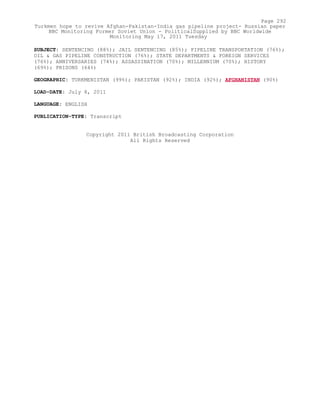 SUBJECT: SENTENCING (88%); JAIL SENTENCING (85%); PIPELINE TRANSPORTATION (76%);
OIL & GAS PIPELINE CONSTRUCTION (76%); STATE DEPARTMENTS & FOREIGN SERVICES
(76%); ANNIVERSARIES (74%); ASSASSINATION (70%); MILLENNIUM (70%); HISTORY
(69%); PRISONS (64%)
GEOGRAPHIC: TURKMENISTAN (99%); PAKISTAN (92%); INDIA (92%); AFGHANISTAN (90%)
LOAD-DATE: July 8, 2011
LANGUAGE: ENGLISH
PUBLICATION-TYPE: Transcript
Copyright 2011 British Broadcasting Corporation
All Rights Reserved
Page 292
Turkmen hope to revive Afghan-Pakistan-India gas pipeline project- Russian paper
BBC Monitoring Former Soviet Union - PoliticalSupplied by BBC Worldwide
Monitoring May 17, 2011 Tuesday
 