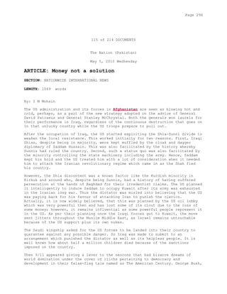115 of 214 DOCUMENTS
The Nation (Pakistan)
May 5, 2010 Wednesday
ARTICLE: Money not a solution
SECTION: NATIONWIDE INTERNATIONAL NEWS
LENGTH: 1069 words
By: I M Mohsin
The US administration and its forces in Afghanistan are seen as blowing hot and
cold, perhaps, as a part of the new strategy adopted on the advice of General
David Patraeus and General Stanley McChrystal. Both the generals won laurels for
their performance in Iraq, regardless of the continuous destruction that goes on
in that unlucky country while the US troops prepare to pull out.
After the occupation of Iraq, the US started exploiting the Shia-Sunni divide to
weaken the local resistance. This worked initially for two reasons. First, Iraqi
Shias, despite being in majority, were kept muffled by the cloak and dagger
diplomacy of Saddam Hussain. This was also facilitated by the history whereby
Sunnis had ruled the country. Second, such a status quo was also facilitated by
the minority controlling the state machinery including the army. Hence, Saddam
kept his hold and the US treated him with a lot of consideration when it needed
him to attack the Iranian revolutionary regime which came in as the Shah fled
his country.
However, the Shia discontent was a known factor like the Kurdish minority in
Kirkuk and around who, despite being Sunnis, had a history of having suffered
persecution at the hands of Baghdad for their irredentist claims. The US planned
it intelligently to induce Saddam to occupy Kuwait after its army was exhausted
in the Iranian long war. Thus the dictator was misled into believing that the US
was paying back for his favour of attacking Iran to punish the clerics.
Actually, it is now widely believed, that this was planned by the US oil lobby
which was very powerful then and has lost some of its clout due to the loss of
some money; however, it remains influential as some powerful people represent it
in the US. As per their planning once the Iraqi forces got to Kuwait, the move
sent jitters throughout the Muslim Middle East, as Israel remains untouchable
because of the US support plus its own nukes.
The Saudi kingship asked for the US forces to be landed into their country to
guarantee against any possible danger. So Iraq was made to submit to an
arrangement which punished the dictator as well as its helpless people. It is
well known how about half a million children died because of the sanctions
imposed on the country.
Then 9/11 appeared giving a lever to the neocons that had bizarre dreams of
world domination under the cover of clichs pertaining to democracy and
development in their false-flag tale named as The American Century. George Bush,
Page 296
 