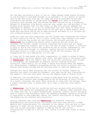 who had been exclusively a part of the oil lobby amongst Daddy Bushes children,
is now believed to have been brought in as president. It is a matter of record
that he was very thick with the oil lobby and even as president he had been
threatening the Taliban to oblige Enron and Unocal with award of business
contracts. Bush decided that the attacks had been carried out by a conspiracy
between 20 youngsters from Muslim countries who, except one, had perished in the
flights which brought down the Twin Towers in New York and also damaged the
Department of Defence. It is now an established fact that seven of those cited
to be dead in the hijackings were alive on the next day in Saudi Arabia, which
shows what was being fed by the US administration and media to its citizens who
also suffered grievous losses of all kinds.
Osama bin Ladin was held responsible and the Taliban were threatened with attack
on their country by the US. True to their traditions, they refused to be cowed
down. A coalition was worked out with Russia, the northern warlords of
Afghanistan and neighbouring Central Asian countries and the attack was
launched. The Taliban, though viciously outgunned and without any air force,
fought courageously; however, had to quit the seat of power finding it difficult
to hold on and so the country was occupied by the US forces. Subsequently, the
UN-NATO forces were brought in. However, lacking the will to build-up the
destroyed country in order to politically finish off the Taliban, the US
disappointed the local population in a big way.
In Iraq, the US used money plus awful suppression, to create a mirage of peace
by using Sunnis and Shias against each other. The same thing is now being tried
in Afghanistan. There are reports that the US private contractors have brought
in non-Afghans, who masquerade as Afghans, and are creating difficult
situations. Additionally, lot of money is being distributed among the Afghans
too. Nevertheless, tremendous propaganda blitzes are trying to project that the
Taliban have become divided and are terribly short of arms and ammunition.
Pentagon has lately been stressing that the arrests of Taliban leaders by
Pakistan has almost finished the movement. Such news can be very flattering but
the people in the area know about the way the Afghans fight a foreign force.
In addition, the reviled Karzai is trying to make peace with the Taliban. His
overtures have recently been disapproved by the US Secretary of State Clinton.
In a recent interview, she said: There would be no talks with the Taliban. Thus,
a highly confused scene is being built up at home to feed the local public
opinion.
In Afghanistan, the US has not scored any military success worth mentioning in
the last three months but propaganda has built up in Marjah, under pressure from
the enemy even now, as a great breakthrough. Moreover, similar tactics are being
used to create a big hullabaloo about the impending Kandahar operation projected
to take place in June sometimes. Hence, the liberal distribution of money among
the Afghans by the soldiers and contractors.
History indicates that Iraq and Afghanistan are different countries;
geographically and historically. The Taliban shot back from oblivion to make
America feel concerned about its interests in the region. This was due to their
capacity to fight the the foreign forces and the disgust of the local people
with the corrupt government imposed on them by the US. The latters
reconstruction is seen as a failure. Now, trying to bribe some tribes is being
tried.
Page 297
ARTICLE: Money not a solution The Nation (Pakistan) May 5, 2010 Wednesday
 