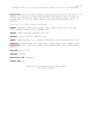 Afghanistans history is very different. God has given incredible patience to the
Afghans in fighting a foreign enemy although they generally lack the same in
interpersonal dealings. A famous proverb about the enemy stresses: Leave the
wounded snake to the ants. Money maybe a palliative but definitely not a
solution.
The writer is a former interior secretary.
SUBJECT: MUSLIMS & ISLAM (90%); ARMIES (90%); ARMED FORCES (89%); IRAQ WAR
(77%); CONTRACT AWARDS (72%); CHILDREN (64%)
COMPANY: ENRON CREDITORS RECOVERY CORP (50%)
INDUSTRY: SIC4911 ELECTRIC SERVICES (50%)
PERSON: SADDAM HUSSEIN (71%); STANLEY A MCCHRYSTAL (58%); GEORGE W BUSH (51%)
GEOGRAPHIC: BAGHDAD, IRAQ (79%) IRAQ (96%); UNITED STATES (95%); KUWAIT (92%);
AFGHANISTAN (92%); IRAN (79%); ISRAEL (79%); MIDDLE EAST (79%); SAUDI ARABIA
(79%)
LOAD-DATE: May 6, 2010
LANGUAGE: ENGLISH
PUBLICATION-TYPE: Newspaper
JOURNAL-CODE: NAT
Copyright 2010 Nawaiwaqt Group of News Papers
All Rights Reserved
Page 298
ARTICLE: Money not a solution The Nation (Pakistan) May 5, 2010 Wednesday
 