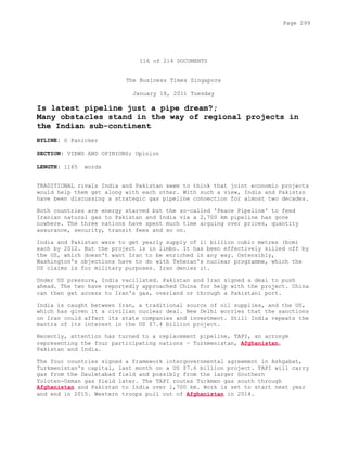 116 of 214 DOCUMENTS
The Business Times Singapore
January 18, 2011 Tuesday
Is latest pipeline just a pipe dream?;
Many obstacles stand in the way of regional projects in
the Indian sub-continent
BYLINE: G Panicker
SECTION: VIEWS AND OPINIONS; Opinion
LENGTH: 1165 words
TRADITIONAL rivals India and Pakistan seem to think that joint economic projects
would help them get along with each other. With such a view, India and Pakistan
have been discussing a strategic gas pipeline connection for almost two decades.
Both countries are energy starved but the so-called 'Peace Pipeline' to feed
Iranian natural gas to Pakistan and India via a 2,700 km pipeline has gone
nowhere. The three nations have spent much time arguing over prices, quantity
assurance, security, transit fees and so on.
India and Pakistan were to get yearly supply of 11 billion cubic metres (bcm)
each by 2012. But the project is in limbo. It has been effectively killed off by
the US, which doesn't want Iran to be enriched in any way. Ostensibly,
Washington's objections have to do with Teheran's nuclear programme, which the
US claims is for military purposes. Iran denies it.
Under US pressure, India vacillated. Pakistan and Iran signed a deal to push
ahead. The two have reportedly approached China for help with the project. China
can then get access to Iran's gas, overland or through a Pakistani port.
India is caught between Iran, a traditional source of oil supplies, and the US,
which has given it a civilian nuclear deal. New Delhi worries that the sanctions
on Iran could affect its state companies and investment. Still India repeats the
mantra of its interest in the US $7.4 billion project.
Recently, attention has turned to a replacement pipeline, TAPI, an acronym
representing the four participating nations - Turkmenistan, Afghanistan,
Pakistan and India.
The four countries signed a framework intergovernmental agreement in Ashgabat,
Turkmenistan's capital, last month on a US $7.6 billion project. TAPI will carry
gas from the Dauletabad field and possibly from the larger Southern
Yoloten-Osman gas field later. The TAPI routes Turkmen gas south through
Afghanistan and Pakistan to India over 1,700 km. Work is set to start next year
and end in 2015. Western troops pull out of Afghanistan in 2014.
Page 299
 