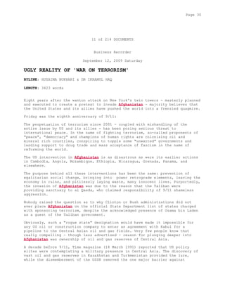 11 of 214 DOCUMENTS
Business Recorder
September 12, 2009 Saturday
UGLY REALITY OF 'WAR ON TERRORISM'
BYLINE: HUZAIMA BUKHARI & DR IKRAMUL HAQ
LENGTH: 3423 words
Eight years after the wanton attack on New York's twin towers - masterly planned
and executed to create a pretext to invade Afghanistan - majority believes that
the United States and its allies have pushed the world into a frenzied quagmire.
Friday was the eighth anniversary of 9/11:
The perpetuation of terrorism since 2001 - coupled with mishandling of the
entire issue by US and its allies - has been posing serious threat to
international peace. In the name of fighting terrorism, so-called proponents of
"peace", "democracy" and champions of human rights are colonising oil and
mineral rich countries, conspiring to topple some "unwanted" governments and
lending support to drug trade and mass acceptance of fascism in the name of
reforming the world.
The US intervention in Afghanistan is as disastrous as were its earlier actions
in Cambodia, Angola, Mozambique, Ethiopia, Nicaragua, Grenada, Panama, and
elsewhere.
The purpose behind all these interventions has been the same: prevention of
egalitarian social change, bringing into power retrograde elements, leaving the
economy in ruins, and pitilessly laying waste, many innocent lives. Purportedly,
the invasion of Afghanistan was due to the reason that the Taliban were
providing sanctuary to al Qaeda, who claimed responsibility of 9/11 shameless
aggression.
Nobody raised the question as to why Clinton or Bush administrations did not
ever place Afghanistan on the official State Department list of states charged
with sponsoring terrorism, despite the acknowledged presence of Osama bin Laden
as a guest of the Taliban government.
Obviously, such a "rogue state" designation would have made it impossible for
any US oil or construction company to enter an agreement with Kabul for a
pipeline to the Central Asian oil and gas fields. Very few people know that
really compelling - though less advertised - reason for plunging deeper into
Afghanistan was ownership of oil and gas reserves of Central Asia.
A decade before 9/11, Time magazine (18 March 1991) reported that US policy
elites were contemplating a military presence in Central Asia. The discovery of
vast oil and gas reserves in Kazakhstan and Turkmenistan provided the lure,
while the dismemberment of the USSR removed the one major barrier against
Page 30
 