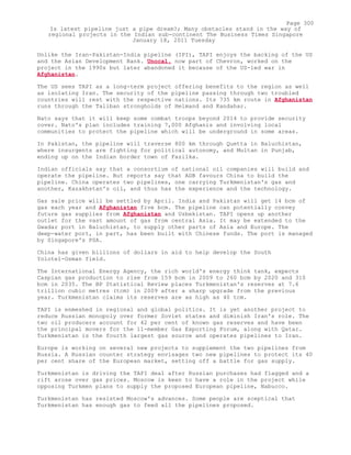 Unlike the Iran-Pakistan-India pipeline (IPI), TAPI enjoys the backing of the US
and the Asian Development Bank. Unocal, now part of Chevron, worked on the
project in the 1990s but later abandoned it because of the US-led war in
Afghanistan.
The US sees TAPI as a long-term project offering benefits to the region as well
as isolating Iran. The security of the pipeline passing through two troubled
countries will rest with the respective nations. Its 735 km route in Afghanistan
runs through the Taliban strongholds of Helmand and Kandahar.
Nato says that it will keep some combat troops beyond 2014 to provide security
cover. Nato's plan includes training 7,000 Afghanis and involving local
communities to protect the pipeline which will be underground in some areas.
In Pakistan, the pipeline will traverse 800 km through Quetta in Baluchistan,
where insurgents are fighting for political autonomy, and Multan in Punjab,
ending up on the Indian border town of Fazilka.
Indian officials say that a consortium of national oil companies will build and
operate the pipeline. But reports say that ADB favours China to build the
pipeline. China operates two pipelines, one carrying Turkmenistan's gas and
another, Kazakhstan's oil, and thus has the experience and the technology.
Gas sale price will be settled by April. India and Pakistan will get 14 bcm of
gas each year and Afghanistan five bcm. The pipeline can potentially convey
future gas supplies from Afghanistan and Uzbekistan. TAPI opens up another
outlet for the vast amount of gas from central Asia. It may be extended to the
Gwadar port in Baluchistan, to supply other parts of Asia and Europe. The
deep-water port, in part, has been built with Chinese funds. The port is managed
by Singapore's PSA.
China has given billions of dollars in aid to help develop the South
Yolotel-Osman field.
The International Energy Agency, the rich world's energy think tank, expects
Caspian gas production to rise from 159 bcm in 2009 to 260 bcm by 2020 and 310
bcm in 2035. The BP Statistical Review places Turkmenistan's reserves at 7.6
trillion cubic metres (tcm) in 2009 after a sharp upgrade from the previous
year. Turkmenistan claims its reserves are as high as 40 tcm.
TAPI is enmeshed in regional and global politics. It is yet another project to
reduce Russian monopoly over former Soviet states and diminish Iran's role. The
two oil producers account for 42 per cent of known gas reserves and have been
the principal movers for the 11-member Gas Exporting Forum, along with Qatar.
Turkmenistan is the fourth largest gas source and operates pipelines to Iran.
Europe is working on several new projects to supplement the two pipelines from
Russia. A Russian counter strategy envisages two new pipelines to protect its 40
per cent share of the European market, setting off a battle for gas supply.
Turkmenistan is driving the TAPI deal after Russian purchases had flagged and a
rift arose over gas prices. Moscow is keen to have a role in the project while
opposing Turkmen plans to supply the proposed European pipeline, Nabucco.
Turkmenistan has resisted Moscow's advances. Some people are sceptical that
Turkmenistan has enough gas to feed all the pipelines proposed.
Page 300
Is latest pipeline just a pipe dream?; Many obstacles stand in the way of
regional projects in the Indian sub-continent The Business Times Singapore
January 18, 2011 Tuesday
 