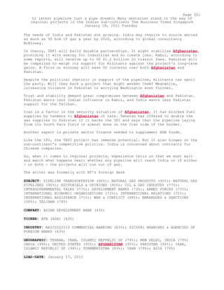 The needs of India and Pakistan are growing. India may require to source abroad
as much as 90 bcm of gas a year by 2020, according to global consultancy
McKinsey.
In theory, TAPI will build durable partnerships. It might stabilise Afghanistan,
providing it with energy for industries and so create jobs. Kabul, according to
some reports, will receive up to US $1.2 billion in transit fees. Pakistan will
be compelled to weigh its support for militants against the project's long-term
gains. A focus on economy will ease US concerns over both Afghanistan and
Pakistan.
Despite the political rhetoric in support of the pipeline, militants can spoil
the party. Will they back a project that might weaken them? Meanwhile,
increasing violence in Pakistan is worrying Washington even further.
Trust and stability demand great compromises between Afghanistan and Pakistan.
Pakistan wants less Indian influence in Kabul, and India wants less Pakistan
support for the Taliban.
Iran is a factor in the security situation of Afghanistan. It has blocked fuel
supplies by tankers to Afghanistan of late. Teheran has offered to double the
gas supplies to Pakistan if it backs the IPI and says that the pipeline laying
from its South Pars field is almost done on the Iran side of the border.
Another aspect is private sector finance needed to supplement ADB funds.
Like the IPI, the TAPI project has immense potential. But it also hinges on the
sub-continent's competitive politics. India is concerned about contracts for
Chinese companies.
So, when it comes to regional projects, experience tells us that we must wait
and watch what happens next: whether any pipeline will reach India or if either
- or both - the projects will run out of gas.
The writer was formerly with BT's foreign desk
SUBJECT: PIPELINE TRANSPORTATION (90%); NATURAL GAS PRODUCTS (90%); NATURAL GAS
PIPELINES (90%); EDITORIALS & OPINIONS (90%); OIL & GAS INDUSTRY (77%);
INTERGOVERNMENTAL TALKS (77%); DEVELOPMENT BANKS (73%); ARMED FORCES (73%);
INTERNATIONAL ECONOMIC ORGANIZATIONS (72%); INTERNATIONAL RELATIONS (72%);
INTERNATIONAL ASSISTANCE (71%); WAR & CONFLICT (68%); EMBARGOES & SANCTIONS
(50%); TALIBAN (78%)
COMPANY: ASIAN DEVELOPMENT BANK (63%)
TICKER: ATB (ASX) (63%)
INDUSTRY: NAICS522110 COMMERCIAL BANKING (63%); SIC6081 BRANCHES & AGENCIES OF
FOREIGN BANKS (63%)
GEOGRAPHIC: TEHRAN, IRAN, ISLAMIC REPUBLIC OF (79%); NEW DELHI, INDIA (79%)
INDIA (99%); UNITED STATES (95%); AFGHANISTAN (95%); PAKISTAN (94%); IRAN,
ISLAMIC REPUBLIC OF (94%); TURKMENISTAN (93%); IRAN (79%); ASIA (79%)
LOAD-DATE: January 17, 2011
Page 301
Is latest pipeline just a pipe dream?; Many obstacles stand in the way of
regional projects in the Indian sub-continent The Business Times Singapore
January 18, 2011 Tuesday
 