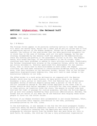 117 of 214 DOCUMENTS
The Nation (Pakistan)
February 10, 2010 Wednesday
ARTICLE: Afghanistan: the Helmand huff
SECTION: NATIONWIDE INTERNATIONAL NEWS
LENGTH: 1038 words
By: I M Mohsin
The foreign forces appear to be pursuing confusing tactics to tame the enemy.
Till about two months back, Karzai was a cheat and US and its allies had to find
an aggressive way-out of the Afghan quagmire. Though the US manpower losses are
nominal, the history of the area proves that far more pernicious prospects lie
in store than in the case of Vietnam, with all its awful baggage. As the new
strategy recommended by the General staff was adopted by the Administration,
there was huffing and puffing in the government circles in US etc. The Afghans
heard, with mixed feelings, of new reinforcements to the US troops. Other
countries have their problems in adding to their military stre-ngth. Predictably
the Taliban threatened more attacks on the occupation forces, while the status
quo milieu welcomed it. Pakistan questioned this development for two reasons.
First, that it would lead to more bloo-dshed on both sides; the Afghan
civilians, who have been subjected to indiscriminate bo-mbings would be affected
more, like their brothers on the Pakistani border. Second, that as the Taliban
experience disproportionate bombing etc, they will tend to seek refuge in the
mountainous hideouts on our side.
The AfPak border is a much worse delineation as compared with the Mexican
border, which also has a poor history. At many points there is no formal
boundary; a wall, pillar or check post. Till now Pakistan has no surveillance
equipment worthy of mention despite having been a partner of the US war on
ter-ror launched by George W. The NATO forces deployed on the other side of
border should be much better equipped in principle but they also appear to have
no clear policy. As tradition rules the roost, the people on either side have
enjo-yed the right of passage for routine purposes, and even the British Empire
put up with this anomaly handled by their political administration. Besides, the
border did not matter at all when the US and Pakistan were helping these brave
people to force out the Soviet forces.
Millions of our Afghan brothers were accommodated in and around Peshawar, Kohat,
etc to facilitate their regular contribution to the then, profusely
praised/projected by the CIA, jihad.
In the mid-eighties, it was awesome to see how the CIA would propagate Islamic
traditions among the Muslim combatants related to the coveted status of jihad in
Islam. Our interaction revealed that the Americans were being fed in this
propaganda by scholars mainly from the Middle East who were doing all this in
good faith. No wonder, the cold war CIA was a very professional organization
Page 303
 