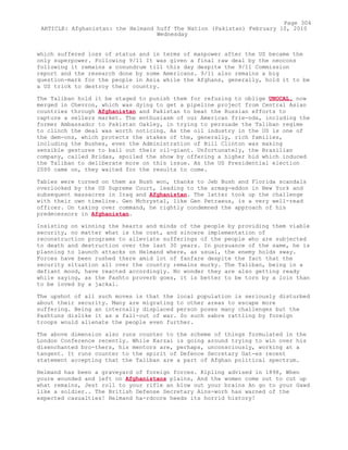 which suffered loss of status and in terms of manpower after the US became the
only superpower. Following 9/11 It was given a final raw deal by the neocons
following it remains a conundrum till this day despite the 9/11 Commission
report and the research done by some Americans. 9/11 also remains a big
question-mark for the people in Asia while the Afghans, generally, hold it to be
a US trick to destroy their country.
The Taliban hold it be staged to punish them for refusing to oblige UNOCAL, now
merged in Chevron, which was dying to get a pipeline project from Central Asian
countries through Afghanistan and Pakistan to beat the Russian efforts to
capture a sellers market. The enthusiasm of our American frie-nds, including the
former Ambassador to Pakistan Oakley, in trying to persuade the Taliban regime
to clinch the deal was worth noticing. As the oil industry in the US is one of
the dem-ons, which protects the stakes of the, generally, rich families,
including the Bushes, even the Administration of Bill Clinton was making
sensible gestures to bail out their oil-giant. Unfortunately, the Brazilian
company, called Bridas, spoiled the show by offering a higher bid which induced
the Taliban to deliberate more on this issue. As the US Presidential election
2000 came on, they waited for the results to come.
Tables were turned on them as Bush won, thanks to Jeb Bush and Florida scandals
overlooked by the US Supreme Court, leading to the armag-eddon in New York and
subsequent massacres in Iraq and Afghanistan. The latter took up the challenge
with their own timeline. Gen Mchrystal, like Gen Petraeus, is a very well-read
officer. On taking over command, he rightly condemned the approach of his
predecessors in Afghanistan.
Insisting on winning the hearts and minds of the people by providing them viable
security, no matter what is the cost, and sincere implementation of
reconstruction programs to alleviate sufferings of the people who are subjected
to death and destruction over the last 30 years. In pursuance of the same, he is
planning to launch attacks on Helmand where, as usual, the enemy holds sway.
Forces have been rushed there amid lot of fanfare despite the fact that the
security situation all over the country remains murky. The Taliban, being in a
defiant mood, have reacted accordingly. No wonder they are also getting ready
while saying, as the Pashto proverb goes, it is better to be torn by a loin than
to be loved by a jackal.
The upshot of all such moves is that the local population is seriously disturbed
about their security. Many are migrating to other areas to escape more
suffering. Being an internally displaced person poses many challenges but the
Pashtuns dislike it as a fall-out of war. So such sabre rattling by foreign
troops would alienate the people even further.
The above dimension also runs counter to the scheme of things formulated in the
London Conference recently. While Karzai is going around trying to win over his
disenchanted bro-thers, his mentors are, perhaps, unconsciously, working at a
tangent. It runs counter to the spirit of Defence Secretary Gat-es recent
statement accepting that the Taliban are a part of Afghan political spectrum.
Helmand has been a graveyard of foreign forces. Kipling advised in 1898, When
youre wounded and left on Afghanistans plains, And the women come out to cut up
what remains, Jest roll to your rifle an blow out your brains An go to your Gawd
like a soldier.. The British Defense Secretary Ains-worh has warned of the
expected casualties! Helmand ha-rdcore heeds its horrid history!
Page 304
ARTICLE: Afghanistan: the Helmand huff The Nation (Pakistan) February 10, 2010
Wednesday
 