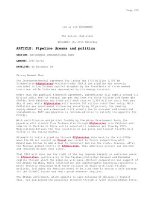 118 of 214 DOCUMENTS
The Nation (Pakistan)
December 18, 2010 Saturday
ARTICLE: Pipeline dreams and politics
SECTION: NATIONWIDE INTERNATIONAL NEWS
LENGTH: 1065 words
DATELINE: By December 18
Farooq Hameed Khan
The intergovernmental agreement for laying the $7.6 billion 1,700 km
Turkmenistan-Afghanistan-Pakistan-India (TAPI) gas pipeline was recently
concluded in the Turkmen capital Ashgabat by the Presidents of three member
countries, while India was represented by its energy minister.
Under this gas pipeline framework agreement, Turkmenistan will supply around 3.2
billion cubic feet of natural gas per day from its South Yolotan and Usman gas
fields. Both Pakistan and India will each receive 1,325 million cubic feet per
day of gas, while Afghanistan will receive 500 million cubic feet daily. With
Pakistans gas requirement increasing annually by 10 percent, the yawning
supply-demand gap and widespread civil unrest, due to consumer and commercial
loadshedding, TAPI gas pipeline is considered vital to satisfy its appetite for
energy.
With certification and partial funding by the Asian Development Bank, the
pipeline will stretch from Turkmenistan through Afghanistan into Pakistan and
onwards to Fazilka in India and is expected to commence gas flow by 2015.
Negotiations between the four countries on gas price and transit tariffs will
follow in the coming months.
Attempts to build a pipeline through Afghanistan date back to the mid-1990s,
when the US-led consortium Unocal was locked in fierce competition with
Argentinas Bridas to win a deal to construct and run the route. However, after
the Taliban gained control of Afghanistan, this ambitious project was shelved
and remained dormant ever since.
That TAPI will ever see the light of the day depends largely on sustained peace
in Afghanistan, particularly in the Taliban-controlled Helmand and Kandahar
regions through which the pipeline will pass. Without cooperation and support of
the Afghan Taliban, TAPIs construction and uninterrupted operation represents a
major security challenge with heavy reliance on deals with local Taliban
warlords, following the American model of bribing them to secure a safe passage
for the US/NATO forces and their goods whenever required.
The Afghan government, which expects to earn millions of dollars in transit
fees, has guaranteed the pipelines security through a 7,000 strong Afghan force.
Page 306
 