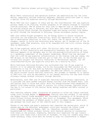 While TAPIs construction and operation promise job opportunities for the local
Baloch, especially skilled technical manpower, Pakistan would also have to raise
a special force for pipeline security through Balochistan.
While TAPI has full support of India and US, the Iran-Pakistan (IP) gas pipeline
project seems to be stalling. Further progress on IP remains hostage to strained
Iran-US relations. The US would not only like to deprive Iran of cash benefits
by selling surplus gas to Pakistan, but also deny its onward transmission to
energy thirsty China through the proposed trade and energy corridor from Gwadar
up north through the Karakoram to Xinjiang, Chinas autonomous eastern region.
TAPI also offers bright prospects for US energy giants to secure lucrative
contracts for the pipelines construction, which are impossible in the IP case,
due to Washingtons sanctions on Iran. For India, the IP option was shorter,
cheaper, easier to build and relatively more secure, yet it backed out of the IP
agreement under USAs pressure, only to be rewarded with the civil nuclear energy
deal by Washington.
The IP gas pipeline, which will offer 750 million cubic feet gas daily to
Pakistan, is both technically and economically feasible, but its build up into
Pakistan appears to be delayed, due to the non-availability/allocation of funds
or a weakening commitment of the present leadership. While Iran has declared
that the 1,000 km gas pipeline infrastructure on the Iranian side was ready, the
800 km part on the Pakistan side has yet to take off. If the Chinese were to
co-fund this project and security conditions in Balochistan improve, the IPC
(Iran-Pakistan-China) gas pipeline could well be a reality by 2014.
While Pakistans Petroleum Minister has reiterated that the IP gas pipeline
project is in an advanced stage, the US has encouraged the TAPI project as an
alternative to the IP. Any move by Pakistan towards delaying the IP project to
appease the US would not only supplement the American efforts to isolate Iran,
but would further strain Pak-Iran relations. Any attempt to abandon IP in favour
of TAPI will not only be detrimental to our energy security, but may harm Chinas
strategic energy related interests through Pakistan.
Nevertheless, both TAPI and IP highlight Pakistans geo-strategic importance, as
it provides the much needed overland energy corridor from the Middle East, Iran
and Central Asia to China and India. With the energy-starved India desperate to
benefit from these energy riches to sustain its rising economy, Pakistan holds
the key to its access to the Central Asian energy reserves and TAPIs success in
particular.
That Pakistan remains under increasing US pressure to allow the Indian overland
trade route through Wagha to Afghanistan /Central Asia was evident in the manner
the Afghan Transit Trade Agreement was concluded in presence of US Secretary of
State Hillary Clinton during her last visit to Islamabad. This agreement, which
facilitated the movement of Afghan goods to India via Wagha border check post,
was perhaps the first part of the Indo-US plan in this respect.
Thanks to the media and public pressure that thwarted the second part, which if
agreed upon by the Pakistani government could have secured the Indian trade
route to Afghanistan via Wagha. TAPI is, therefore, another significant
breakthrough for Indias economic future, with Pakistan gaining no concessions
from India in the process. Hopefully, Pakistan will negotiate the gas transit
royalties with India from a position of strength. If only our leaders play their
cards sensibly, India could well be forced to stop its interference in Khyber
Page 307
ARTICLE: Pipeline dreams and politics The Nation (Pakistan) December 18, 2010
Saturday
 