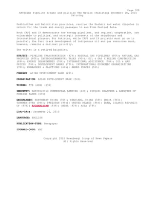 Pakhtunkhwa and Balochistan provinces, resolve the Kashmir and water disputes in
return for the trade and energy passages to and from Central Asia.
Both TAPI and IP demonstrate how energy pipelines, and regional cooperation, are
vulnerable to political and strategic interests of the neighbours and
international players. For Pakistan, while TAPI and IP projects must go on in
parallel, the fast track development of indigenous oil and gas resources must,
however, remains a national priority.
The writer is a retired brigadier.
SUBJECT: PIPELINE TRANSPORTATION (92%); NATURAL GAS PIPELINES (90%); NATURAL GAS
PRODUCTS (90%); INTERGOVERNMENTAL TALKS (90%); OIL & GAS PIPELINE CONSTRUCTION
(89%); ENERGY DEPARTMENTS (78%); INTERNATIONAL ASSISTANCE (78%); OIL & GAS
PRICES (78%); DEVELOPMENT BANKS (77%); INTERNATIONAL ECONOMIC ORGANIZATIONS
(70%); EMBARGOES & SANCTIONS (60%); ARMED FORCES (50%)
COMPANY: ASIAN DEVELOPMENT BANK (69%)
ORGANIZATION: ASIAN DEVELOPMENT BANK (56%)
TICKER: ATB (ASX) (69%)
INDUSTRY: NAICS522110 COMMERCIAL BANKING (69%); SIC6081 BRANCHES & AGENCIES OF
FOREIGN BANKS (69%)
GEOGRAPHIC: NORTHWEST CHINA (78%); XINJIANG, CHINA (58%) INDIA (96%);
TURKMENISTAN (94%); PAKISTAN (94%); UNITED STATES (94%); IRAN, ISLAMIC REPUBLIC
OF (93%); AFGHANISTAN (93%); CHINA (92%); ASIA (79%)
LOAD-DATE: December 20, 2010
LANGUAGE: ENGLISH
PUBLICATION-TYPE: Newspaper
JOURNAL-CODE: NAT
Copyright 2010 Nawaiwaqt Group of News Papers
All Rights Reserved
Page 308
ARTICLE: Pipeline dreams and politics The Nation (Pakistan) December 18, 2010
Saturday
 