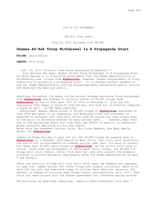 119 of 214 DOCUMENTS
Pacific Free Press
June 23, 2011 Thursday 3:59 PM EST
Obamas Af-Pak Troop Withdrawal Is A Propaganda Stunt
BYLINE: David DeGraw
LENGTH: 9378 words
Jun. 23, 2011 (Atlantic Free Press delivered by Newstex) --
Dont Believe The Hype: Obamas Af-Pak Troop Withdrawal Is A Propaganda Stunt
by David Degraw It is a positive development that the Obama Administration is
withdrawing some troops from Afghanistan. However, Obamas announcement of troop
reductions is primarily a propaganda stunt. It is another perfect example of
how the Obama Administration and the mainstream media manipulates public opinion
and deceives the American public.
Headlines throughout the media are declaring: oeObama Announces Troop Withdrawal
from Afghanistan and oeObama to announce return of 30,000 troops from
Afghanistan by end of next year. All of this is designed to give you the
impression that Obama is going to end the war, and give his re-election campaign
a boast as well. As CBS News reported:
oePresident Obamas [#x2dc]surge of 30,000 troops to Afghanistan announced in
late 2009 was meant to be temporary, and Wednesday night the president is
expected to announce that they will return home by around the time voters head
to the polls to determine whether he gets another term. However, what very
few in the mainstream media will even make the effort to mention is something
Wired concisely explained in this new report:
Never Mind The Drawdown: Taliban Talks, Not Troop Numbers, Are What Really
Matter for Afghanistan
oeEven if Obama decides to pull out all the 30,000 troops he ordered sent to
Afghanistan in a December 2009 speech at West Point, that still wont constitute
the end of the reinforcements he ordered earlier same year. Its easy to forget,
but Obama sent 21,000 extra troops to Afghanistan as one of his first acts in
office. Front-load the withdrawal of [#x2dc]West Point troops, and 68,000 U.S.
troops will still remain. [Note: This does not take into account the dramatic
increase in private mercenary deployments under the Obama Adminstration as well
" see below.]
There the majority of them will stay until 2014, when the Afghans are supposed
to take over combat duties. But those troops are largely illiterate. Many still
walk off the job, and some have taken to killing their American sponsors. The
general in charge of training them thinks theyll need mentoring until 2017. Then
there are negotiations with the Afghan government for long-term basing accords.
The military, as weve been reporting, wants a token withdrawal this year "
Page 309
 
