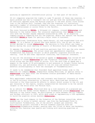pursuing an aggressive interventionist policy in that part of the world.
US oil companies acquired the rights to some 75 percent of these new reserves. A
major problem was how to transport the oil and gas from the landlocked region.
US officials opposed using the Russian pipeline or the most direct route across
Iran to the Persian Gulf. Instead, they and the corporate oil contractors
explored a number of alternative pipeline routes, across Azerbaijan and Turkey
to the Mediterranean or across China to the Pacific.
The route favoured by UNOCAL, a US-based oil company, crossed Afghanistan and
Pakistan to the Indian Ocean. The intensive negotiations that UNOCAL entered
into with the Taliban regime remained unresolved by 1998, as an Argentine
company placed a competing bid for the pipeline. Bush's war against the Taliban
rekindled UNOCAL's hopes for getting a major chunk of business.
Zalmay Khalilzad, Condoleezza Rice, Hamid Karzai, all had established link with
UNOCAL. It is a matter of record that much before 9/11, the US and its Nato
allies decided to invade Afghanistan. The decision to this effect was taken in
Berlin during the joint meeting of Council of Ministers held in November 2000.
It exposes the claims of US and coalition partners that 9/11 was the sole reason
for invading Afghanistan. The actual cause was apprehension regarding
Turkmenistan Gas Pipeline Project in which powerful corporate entities who in
reality, rule US and other capitalist countries, had financial interests.
It was not the existence of so-called al Qaeda in Afghanistan that forced US and
its allies to invade Afghanistan but the "financial terrorism" of US and its
blind allies was the main cause of action. Till the said time al Qaeda was a
weapon in the hands of US policymakers to put pressure on Islamic States having
enormous oil, gas and mineral wealth to toe its line and extend financial
benefits uninterruptedly or face the onslaught of "fundamentalists'.
It needs to be remembered that President Bush appointed former aide to the
American oil company UNOCAL, Afghan-born Zalmay Khalilzad, as special envoy to
Afghanistan nine days after the US-backed interim government of Hamid Karzai
took office in Kabul.
This appointment underscored the real economic and financial interests at stake
in the US military intervention in Central Asia. Khalilzad was intimately
involved in the long-running US efforts to obtain direct access to the oil and
gas resources of the region, largely unexploited but believed to be the second
largest in the world after the Persian Gulf.
As an advisor for UNOCAL, Khalilzad drew up a risk analysis of a proposed gas
pipeline from the former Soviet Republic of Turkmenistan across Afghanistan and
Pakistan to the Indian Ocean. He participated in talks between the Oil Company
and Taliban officials in 1997, which were aimed at implementing a 1995 agreement
to build the pipeline across western Afghanistan.
UNOCAL was the lead company in the formation of the Centgas consortium, whose
purpose was to bring to market natural gas from the Dauletabad Field in
south-eastern Turkmenistan, one of the world's largest gas reserves. The
multi-billion project involved a 48-inch diameter pipeline from the
Afghanistan-Turkmenistan border, passing near the cities of Herat and Kandahar,
crossing into Pakistan near Quetta and linking with existing pipelines at
Multan.
Page 31
UGLY REALITY OF 'WAR ON TERRORISM' Business Recorder September 12, 2009 Saturday
 